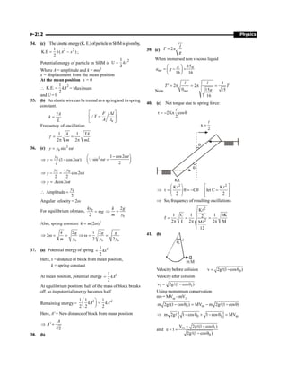 Physics
P-212
34. (c) Thekineticenergy(K. E.)ofparticleinSHMisgivenby,
2 2
1
K.E ( )
2
= -
k A x ;
Potential energy of particle in SHM is
2
1
U
2
= kx
Where A = amplitude and k = mw2
x = displacement from the mean position
At the mean position x = 0

2
1
K.E.
2
= kA = Maximum
and U = 0
35. (b) An elastic wire can be treated as a springand its spring
constant.
YA
k
L
=
0
F l
Y
A l
é ù
D
=
ê ú
ë û
Q
Frequency of oscillation,
1 1
2 2
k YA
f
m mL
= =
p p
36. (c) 2
0 sin
y y t
= w
0
(1 cos2 )
2
y
y t
Þ = - w
2 1 cos2
sin
2
t
t
- w
æ ö
w =
ç ÷
è ø
Q
0 0
cos2
2 2
y y
y t
-
Þ - = w
cos2
y A t
Þ = w
0
Amplitude
2
y
 =
Angular velocity = 2w
For equilibrium of mass, 0
2
ky
mg
=
0
2
k g
m y
Þ =
Also, spring constant 2
(2 )
k m
= w
0 0 0
2 1 2
2
2 2
k g g g
m y y y
Þ w = = Þ w = =
37. (a) Potential energy of spring 2
1
2
kx
=
Here, x = distance of block from mean position,
k = spring constant
At mean position, potential energy 2
1
2
kA
=
At equilibrium position, half of the mass of block breaks
off, so its potential energy becomes half.
Remaining energy =
2 2
1 1 1
'
2 2 2
kA kA
æ ö
=
ç ÷
è ø
Here, A' = New distance of block from mean position
'
2
A
A
Þ =
38. (b)
39. (c) 2
l
T
g
= p
When immersed non viscous liquid
15
16 16
mt
g g
a g
æ ö
= - =
ç ÷
è ø
Now net
4
2 2
0 15 15
16
l l
T T
g
¢ = p = p =
40. (c) Net torque due to spring force:
2Kx cos
2
t = - q
l
x
2
=
l
q
q
Kx
2 2
K K
C let C
2 2
æ ö é ù
Þ t = q = - q =
ê ú
ç ÷
è ø ê ú
ë û
l l
Þ So, frequency of resulting oscillations
2
2
K
1 C 1 1 6K
2
f
2 I 2 2 M
M
12
= = =
p p p
l
l
41. (b)
q0
l
mM
Velocity before colision 0
v 2g (1 cos )
= - q
l
Velocityafter colision
1 1
v 2g (1 cos )
= - q
l
Using momentum conservation
mv= MVm –mV1
0 m
m 2g (1 cos ) MV m 2g (1 cos )
- q = - - q
l l
{ }
0 1 m
m 2g 1 cos 1 cos MV
Þ - q + - q =
l
and m 1
0
V 2g (1 cos )
e 1
2g (1 cos )
+ - q
= =
- q
l
l
 