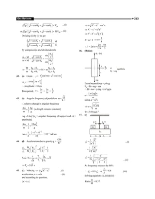 P-213
Oscillations
( )
0 1 m
2g 1 cos 1 cos V
- q - - q =
l ...(i)
( )
0 1 M
m 2g 1 cos 1 cos MV
- q + - q =
l ... (ii)
Dividing (ii) by (i) we get
( )
( )
0 1
0 1
1 cos 1 cos M
m
1 cos 1 cos
- q + - q
=
- q - - q
By componendo and dividendo rule
1
1
0
0
sin
1 cos
m M 2
m M 1 cos
sin
2
q
æ ö
ç ÷
- q è ø
-
= =
q
+ æ ö
- q
ç ÷
è ø
0 1 0 1
0 1 0 1
M
M m
m
q -q q -q
Þ = Þ =
q + q q + q
42. (a) Given : y = 5 sin(3 t) 3cos(3 t)
é ù
p + p
ë û
Þ y = 10sin 3 t
3
p
æ ö
p +
ç ÷
è ø
Amplitude= 10cm
Timeperiod, T =
2p
w
=
2
3
p
p
=
2
s
3
43. (a) Angular frequency of pendulum
g
w =
l
 relative change in angular frequency
1 g
2 g
Dw D
=
w
[as length remains constant]
2
s
g 2A
D = w [ws = angular frequency of support and, A =
amplitude]
2
s
2A
1
2 g
w
Dw
= ´
w
2 –2
1 2 1 10
2 10
´ ´
Dw= ´ = 10–3 rad/sec.
44. (d) Acceleration due to gravity g = 2
GM
R
2 2
p p e
e e p
g M R 1 1
3
g M R 3 3
æ ö æ ö
= = =
ç ÷ ç ÷
ç ÷ è ø
è ø
Also p e
e p
T g
1
T 3
T g
g
µ Þ = =
p
T 2 3 s
Þ =
45. (c) Velocity, 2 2
v A – x
= w ...(i)
acceleration, a = –w2x ...(ii)
and according to question,
| v | | a |
=
2 2 2
A – x x
Þw = w
2 2 2 2
A – x x
Þ =w
( )
2 2 2 2
5 – 4 4
Þ =w
3 = w× 4
3
4
Þw=
 T =2p/w
2 8
3/ 4 3
p p
= =
46. (Bonus)
B – )
0 B
x
x0
a
mg
at
B = mg
0
equilibriu
Extra boyant force = rAxg
B0 + B= mg + ma
 B = ma = rAxg= (pr2rg)x
a =
( )
2
r g x
m
p r
using, a = w2x
2
r g
m
p r
Þ w =
W ;7.95 rads–1
47. (c)
M
m m
L/2
L/2
L – X – L
1
1
=
2 1
C
f
p
...(i)
2
1 3
2
C
ML
=
2
2
1
2
3 2
C
f
M M
L
=
p æ ö
+
ç ÷
è ø
...(ii)
As frequency reduces by 80%
 f2 = 0.8 f1 Þ
2
1
0.8
f
f
= ...(iii)
Solving equations(i), (ii)  (iii)
m
Ratio = 0.37
M
 