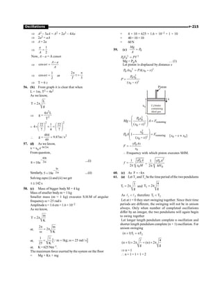 P-215
Oscillations
Þ A2 – 3aA = A2 + 2a2 – 4Aa
Þ 2a2 = aA
Þ A = 2a
Þ
1
2
=
a
A
Now, A – a = A coswt
Þ cos
A a
A
-
wt =
Þ
1
cos
2
wt = or
2
3
T
p p
t =
Þ T = 6t
56. (b) From graph it is clear that when
L = 1m, T2 = 4s2
As we know,
L
T 2
g
= p
Þ
2
2
4 L
g
T
p
=
=
2 2
22 1 22
4
7 4 7
æ ö æ ö
´ ´ =
ç ÷ ç ÷
è ø è ø

2
484
g 9.87m / s
49
= =
57. (d) As we know,
x = x0 e–bt/2m
From question,
40b
2m
8 10e
-
=
....(i)
Similarly,
bt
2m
5 10e
-
= ....(ii)
Solving eqns (i) and (ii) we get
t 142 s
@
58. (c) Mass of bigger body M = 4 kg
Mass of smaller bodym = 1 kg
Smaller mass (m = 1 kg) executes S.H.M of angular
frequency w = 25 rad/s
Amplitudex = 1.6 cm = 1.6 × 10–2
As we know,
m
T 2
K
= p
or,
2 m
2
K
p
= p
w
or, [ ]
1 1
m 1kg; 25 rad / s
25 K
= = w =
Q
or, K= 625 Nm–1.
The maximum force exerted bythe system on the floor
= Mg + Kx + mg
= 4 × 10 + 625 × 1.6 × 10–2 + 1 × 10
= 40+10 +10
= 60N
59. (c) 0
Mg
P
A
=
0 0
P V PV
g g
=
Mg = P0A …(1)
Let piston is displaced by distance x
0 0 0
( )
P Ax PA x x
g g
= -
0 0
0
( )
P x
P
x x
g
g
=
-
x0
x
Cylinder
containing
ideal gas
Piston
0 0
restoring
0
( )
P x
Mg A F
x x
g
g
æ ö
- =
ç ÷
ç ÷
-
è ø
0
0 restoring
0
1
( )
x
P A F
x x
g
g
æ ö
- =
ç ÷
ç ÷
-
è ø
0 0
[ ]
x x x
- »
0
0
P Ax
F
x
g
= -
 Frequency with which piston executes SHM.
0
0
1
2
P A
f
x M
g
=
p =
2
0
0
1
2
P A
MV
g
p
60. (c) As F kx
= -
61. (a) Let T1
and T2
be the timeperiod ofthe twopendulums
1
1
T 2
g
= p and 2
4
T 2
g
= p
As 1 2

l l therefore 1 2
T T

Let at t = 0 they start swinging together. Since their time
periods are different, the swinging will not be in unison
always. Only when number of completed oscillations
differ by an integer, the two pendulums will again begin
to swing together
Let longer length pendulum complete n oscillation and
shorter length pendulum complete (n + 1) oscillation. For
unison swinging
1 2
(n 1)T nT
+ =
4
(n 1) 2 (n) 2
g g
+ ´ p = ´ p
l
Þ n = 1
 n + 1 = 1 + 1 = 2
 