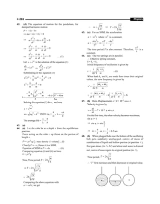 Physics
P-216
62. (d) The equation of motion for the pendulum, for
damped harmonic motion
F = -
–kx bv
Þ ma + kx + bv = 0
Þ
2
2
0
d x dx
m kx b
dt
dt
+ + =
Þ + + =
2
2
0
d x k b dx
x
m m dt
dt
Þ + + =
2
2
0
d x b dx k
x
m dt m
dt
… (1)
Let l
= t
x e is the solution of the equation (1)
l
= l t
dx
e
dt
Þ
l
= l
2
2
2
t
d x
e
dt
Substituting in the equation (1)
l l l
l + l + =
2
0
t t t
b k
e e e
m m
l + l + =
2
0
b k
m m
- ± -
l =
2
2
4
2
b b k
m m
m
2
4
2
b b km
m
- ± -
=
Solving the equation (1) for x, we have
2
b
t
m
x e
-
=
2 2
0
w = w - l where 0
k
m
w = ,
+
l =
2
b
The average life = =
l
1 2
b
63. (a)
64. (a) Let the cube be at a depth x from the equilibrium
position.
Force acting on the cube = up thrust on the portion of
length x.
F=– [ ]
2
mass density volume
xg X
r 
l ....(i)
Clearly F µ – x, Hence it is a SHM.
Equation of SHM is F = –kx ....(ii)
Comparing equation (i) and (ii) we have
k = rl2g
Now, Time period, T = 2
m
k
p
3
2
2
d
T
g
Þ = p
r
l
l
= 2
d
g
p
r
l
Comparing the above equation with
a = –w2x, we get

g
d
r
w =
l
Þ 2
d
T
g
= p
r
l
65. (a) For an SHM, the acceleration
2
a x
= -w where
2
w is a constant.
2 2
2
–4 –4
x aT
a
x T
T
p p
= Þ =
The time period T is also constant. Therefore,
aT
x
is a
constant.
66. (a) The two springs are in parallel.
 Effective spring constant,
k = k1 + k2
Initial frequency of oscillation is given by
v = 1 2
1
2
k k
m
+
p
....(i)
When both k1 and k2 are made four times their original
values, the new frequency is given by
1 2
4 4
1
'
2
k k
v
m
+
=
p
1 2 1 2
4( 4 )
1 1
2 2
2 2
k k k k
v
m m
æ ö
+ +
= = =
ç ÷
ç ÷
è ø
p p
67. (b) Here, Displacement, x = 2 × 10–2 cos p t
Velocity is given by
=
dx
v
dt
= 2 × 10–2
p sin p t
For thefirst time, thewhen velocitybecomesmaximum,
sin p t = 1
Þ sin p t = sin
2
p
Þ
2
p
p =
t or,
, t =
1
2
= 0.5 sec.
68. (b) When plugged hole near thebottom of the oscillating
bob gets suddenly unplugged, centre of mass of
combination of liquid and hollow portion (at position l ),
first goes down )
to
( l
l D
+ and when total water is drained
out, centre ofmass regain its original position (to l ),
Time period, 2
= p
l
T
g
 ‘T ’ first increases and then decreases to original value.
c
 