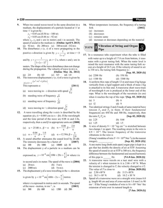 Physics
P-220
9. When two sound waves travel in the same direction in a
medium, the displacements of a particle located at 'x' at
time ‘t’ is given by:
y1 = 0.05 cos (0.50 px – 100 pt)
y2 = 0.05 cos (0.46 px – 92 pt)
where y1, y2 and x are in meters and t in seconds. The
speed of sound in the medium is : [Online April 9, 2013]
(a) 92m/s (b) 200m/s (c) 100m/s(d) 332m/s
10. The disturbance y (x, t) of a wave propagating in the
positive x-direction is given by
2
1
1
y
x
=
+
at time t = 0
and by
( )2
1
1 1
y
x
=
é ù
+ -
ë û
at t = 2 s, where x and y are in
meters. The shape ofthe wave disturbance does not change
during the propagation. The velocity of wave in m/s is
[Online May 26, 2012]
(a) 2.0 (b) 4.0 (c) 0.5 (d) 1.0
11. The transverse displacement y (x, t) of a wave is given by
( )
2 2
2 )
( , )
- + +
=
ax bt ab xt
y x t e .
This represents a: [2011]
(a) wave moving in – x direction with speed
b
a
(b) standing wave of frequency b
(c) standing wave of frequency
1
b
(d) wave moving in + x direction speed
a
b
12. A wave travelling along the x-axis is described by the
equation y(x, t) = 0.005 cos (a x – bt). If the wavelength
and the time period of the wave are 0.08 m and 2.0s,
respectively, then a and b in appropriate units are [2008]
(a) a = 25.00 p , b = p (b)
0.08 2.0
,
a = b =
p p
(c)
0.04 1.0
,
a = b =
p p
(d) 12.50 ,
2.0
p
a = p b =
13. A sound absorber attenuates the sound level by 20 dB.
The intensity decreases by a factor of [2007]
(a) 100 (b) 1000 (c) 10000 (d) 10
14. The displacement y of a particle in a medium can be
expressed as,
6
10 sin 100 20
4
y t x m
- p
æ ö
= + +
ç ÷
è ø
where t is
in second and x in meter. The speed of the wave is [2004]
(a) 20m/s (b) 5 m/s
(c) 2000m/s (d) 5pm/s
15. The displacement yofa wave travelling in the x -direction
is given by ÷
ø
ö
ç
è
æ p
+
-
= -
3
x
2
t
600
sin
10
y 4
metres
where x is expressed in metres and t in seconds. The speed
of the wave - motion, in ms–1 , is [2003]
(a) 300 (b) 600 (c) 1200 (d) 200
16. When temperature increases, the frequency of a tuning
fork [2002]
(a) increases
(b) decreases
(c) remains same
(d) increases or decreases depending on the material
TOPIC 2 Vibration of String and Organ
Pipe
17. In a resonance tube experiment when the tube is filled
with water up to a height of 17.0 cm from bottom, it reso-
nates with a given tuning fork. When the water level is
raised the next resonance with the same tuning fork oc-
curs at a height of 24.5 cm. If the velocity of sound in air
is 330 m/s, the tuning fork frequency is :
[Sep. 05, 2020 (I)]
(a) 2200 Hz (b) 550 Hz
(c) 1100 Hz (d) 3300 Hz
18. A uniform thin rope of length 12 m and mass 6 kg hangs
vertically from a rigid support and a block of mass 2 kg
is attached to its free end. A transverse short wave-train
of wavelength 6 cm is produced at the lower end of the
rope. What is the wavelength of the wavetrain (in cm)
when it reaches the top of the rope ?[Sep. 03, 2020 (I)]
(a) 3 (b) 6
(c) 12 (d) 9
19. Twoidentical strings X and Z made of same material have
tension TX and TZ in them. If their fundamental
frequencies are 450 Hz and 300 Hz, respectively, then
the ratio TX/TZ is: [Sep. 02, 2020 (I)]
(a) 2.25 (b) 0.44
(c) 1.25 (d) 1.5
20. A wire of density 9 × 10–3 kg cm–3 is stretched between
two clamps 1 m apart. The resulting strain in the wire is
4.9 × 10–4. The lowest frequency of the transverse
vibrations in the wire is
(Young’smodulusofwireY=9 ×1010 Nm–2), (tothenearest
integer), ___________. [Sep. 02, 2020 (II)]
21. A one metre long (both ends open) organ pipe is kept in a
gas that has double the density of air at STP. Assuming
the speed of sound in air at STP is 300 m/s, the frequency
difference between thefundamental and second harmonic
of this pipe is ______ Hz. [NA 8 Jan. 2020 (I)]
22. A transverse wave travels on a taut steel wire with a
velocity of v when tension in it is 2.06 ´ l04
N. When
the tension is changed to T, the velocity changed to v/2.
The value of T is close to: [8 Jan. 2020 (II)]
(a) 2.50 ´l04
N (b) 5.15 ´l03
N
(c) 30.5 ´ l04
N (d) 10.2 ´ l02
N
23. Speed of a transverse wave on a straight wire (mass 6.0
g, length 60 cm and area of cross-section 1.0 mm2
) is 90
ms–1
. If the Young’s modulus of wire is 16 ´ l011
Nm–2
the
extension of wire over its natural length is:
[7 Jan. 2020 (I)]
 