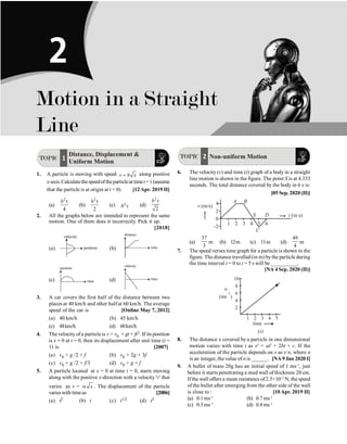 14 Physics
TOPIC 1
Distance, Displacement 
Uniform Motion
1. A particle is moving with speed v b x
= along positive
x-axis.Calculatethespeedoftheparticleat timet = t(assume
that the particle is at origin at t = 0). [12Apr. 2019 II]
(a)
2
4
b t
(b)
2
2
b t
(c) 2
b t (d)
2
2
b t
2. All the graphs below are intended to represent the same
motion. One of them does it incorrectly. Pick it up.
[2018]
(a) position
velocity
(b) time
distance
(c) time
position
(d) time
velocity
3. A car covers the first half of the distance between two
places at 40 km/h and other half at 60 km/h. The average
speed of the car is [Online May 7, 2012]
(a) 40 km/h (b) 45 km/h
(c) 48km/h (d) 60km/h
4. The velocity ofa particle is v = v0 + gt + ft2. If its position
is x = 0 at t = 0, then its displacement after unit time (t =
1) is [2007]
(a) v0 + g /2 + f (b) v0 + 2g + 3f
(c) v0 + g /2 + f/3 (d) v0 + g + f
5. A particle located at x = 0 at time t = 0, starts moving
along with the positive x-direction with a velocity 'v' that
varies as v = x
a . The displacement of the particle
varieswith timeas [2006]
(a) t2 (b) t (c) t1/2 (d) t3
TOPIC 2 Non-uniform Motion
6. The velocity (v) and time (t) graph of a body in a straight
line motion is shown in the figure. The point S is at 4.333
seconds. The total distance covered by the body in 6 s is:
[05 Sep. 2020 (II)]
4
2
0
–2
1 2 3 4 5 6
t (in s)
A B
S D
C
v (m/s)
(a)
37
3
m (b) 12m (c) 11m (d)
49
4
m
7. The speed verses time graph for a particle is shown in the
figure. The distance travelled (in m) bythe particle during
the time interval t = 0 to t = 5 s will be __________.
[NA 4 Sep. 2020 (II)]
1 2 3 4 5
2
4
6
8
10
u
(ms )
–1
time
( )
s
8. The distance x covered by a particle in one dimensional
motion varies with time t as x2
= at2
+ 2bt + c. If the
acceleration of the particle depends on x as x–
n, where n
is an integer, the value of n is ______. [NA9 Jan 2020 I]
9. A bullet of mass 20g has an initial speed of 1 ms–1
, just
before it starts penetrating a mud wall of thickness 20 cm.
Ifthe wall offers a mean resistance of2.5×10–2
N, the speed
of the bullet after emerging from the other side of the wall
is close to : [10Apr. 2019 II]
(a) 0.1 ms–1
(b) 0.7 ms–1
(c) 0.3 ms–1
(d) 0.4 ms–1
Motion in a Straight
Line
2
 