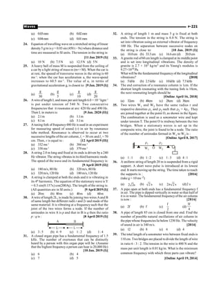 P-221
Waves
(a) 0.03mm (b) 0.02mm
(c) 0.04mm (d) 0.01mm
24. Equation of travelling wave on a stretched string of linear
density5 g/m isy= 0.03 sin (450 t – 9x) where distanceand
time are measured in SI units. The tension in the string is:
[11 Jan 2019 (I)]
(a) 10 N (b) 7.5N (c) 12.5N (d) 5N
25. A heavy ball of mass M is suspended from the ceiling of
a car by a light string of massm (mM). When the car is
at rest, the speeed of transverse waves in the string is 60
ms–1
. when the car has acceleration a, the wave-speed
increases to 60.5 ms–1
. The value of a, in terms of
gravitational acceleration g, is closest to: [9 Jan. 2019 (I)]
(a)
g
30
(b)
g
5
(c)
g
10
(d)
g
20
26. Awireoflength L andmass per unitlength 6.0 × 10–3
kgm–1
is put under tension of 540 N. Two consecutive
frequencies that it resonates at are: 420 Hz and 490 Hz.
Then L in meters is: [9 Jan. 2020 (II)]
(a) 2.1m (b) 1.1m
(c) 8.1m (d) 5.1m
27. A tuning fork offrequency480 Hz is used in an experiment
for measuring speed of sound (v) in air by resonance
tube method. Resonance is observed to occur at two
successive lengths ofthe air column, l1
= 30 cm and l2
= 70
cm. Then, v is equal to : [12 April 2019 (II)]
(a) 332 ms–1
(b) 384 ms–1
(c) 338 ms–1
(d) 379 ms–1
28. A string 2.0 m long and fixed at its ends is driven bya 240
Hz vibrator. The string vibrates in its third harmonic mode.
The speed of the wave and its fundamental frequency is:
[9 April 2019 (II)]
(a) 180 m/s, 80 Hz (b) 320 m/s, 80 Hz
(c) 320 m/s, 120 Hz (d) 180 m/s, 120 Hz
29. A string is clamped at both the ends and it is vibrating in
its 4th
harmonic. The equation of the stationarywave is Y
= 0.3 sin(0.157x) cos(200At). The length of the string is:
(All quantities are in SI units.) [9 April 2019 (I)]
(a) 20m (b) 80m (c) 40m (d) 60m
30. Awire of length 2L, is made byjoining two wires Aand B
ofsame length but different radii r and 2r and made of the
same material. It is vibrating at a frequencysuch that the
joint of the two wires forms a node. If the number of
antinodes in wire A is p and that in B is q then the ratio
p : q is : [8 April 2019 (I)]
(a) 3: 5 (b) 4: 9 (c) 1: 2 (d) 1: 4
31. A closed organ pipe has a fundamental frequency of 1.5
kHz. The number of overtones that can be distinctly
heard by a person with this organ pipe will be: (Assume
that the highest frequency a person can hear is 20,000 Hz)
[10 Jan. 2019 (I)]
(a) 6 (b) 4
(c) 7 (d) 5
32. A string of length 1 m and mass 5 g is fixed at both
ends. The tension in the string is 8.0 N. The string is
set into vibration using an external vibrator of frequency
100 Hz. The separation between successive nodes on
the string is close to: [10 Jan. 2019 (I)]
(a) 10.0cm (b) 33.3cm (c) 16.6cm (d) 20.0cm
33. A granite rod of60 cm length is clamped at its middlepoint
and is set into longitudinal vibrations. The density of
granite is 2.7 × 103 kg/m3 and its Young's modulus is
9.27×1010 Pa.
What will be the fundamental frequencyof the longitudinal
vibrations? [2018]
(a) 5kHz (b) 2.5kHz (c) 10kHz (d) 7.5kHz
34. The end correction of a resonance column is 1cm. If the
shortest length resonating with the tuning fork is 10cm,
the next resonating length should be
[Online April 16, 2018]
(a) 32cm (b) 40cm (c) 28cm (d) 36cm
35. Two wires W1 and W2 have the same radius r and
respective densities r1 and r2 such that r2 = 4r1. They
are joined together at the point O, as shown in the figure.
The combination is used as a sonometer wire and kept
under tension T. The point O is midway between the two
bridges. When a stationary waves is set up in the
composite wire, the joint is found to be a node. The ratio
of the number of antinodes formed in W1 to W2 is :
[Online April 8, 2017]
W1
O W2
r1 r2
(a) 1: 1 (b) 1: 2 (c) 1: 3 (d) 4: 1
36. A uniform string of length 20 m is suspended from a rigid
support. A short wave pulse is introduced at its lowest
end. It starts moving up the string. The time taken toreach
the supports is : [2016]
(take g = 10 ms–2)
(a) 2 2s (b) 2 s (c) 2 2 s
p (d)2 s
37. A pipe open at both ends has a fundamental frequency f
in air. The pipe is dipped vertically in water sothat halfof
it is in water. The fundamental frequencyofthe air column
is now : [2016]
(a) 2f (b) f (c)
f
2
(d)
3f
4
38. A pipe of length 85 cm is closed from one end. Find the
number of possible natural oscillations of air column in
thepipewhose frequenciesliebelow1250 Hz. Thevelocity
of sound in air is 340 m/s. [2014]
(a) 12 (b) 8 (c) 6 (d) 4
39. The total length ofa sonometer wire between fixed ends is
110 cm. Twobridges are placed todivide the length ofwire
in ratio 6 : 3 : 2. The tension in the wire is 400 N and the
mass per unit length is 0.01 kg/m. What is the minimum
common frequency with which three parts can vibrate?
[Online April 19, 2014]
 
