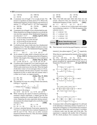 Physics
P-222
(a) 1100 Hz (b) 1000 Hz
(c) 166 Hz (d) 100 Hz
40. A sonometer wire of length 1.5 m is made of steel. The
tension in it produces an elastic strain of 1%. What is the
fundamental frequencyof steel if densityand elasticityof
steel are 7.7 × 103 kg/m3 and 2.2 × 1011 N/m2 respectively?
(a) 188.5Hz (b) 178.2Hz [2013]
(c) 200.5Hz (d) 770Hz
41. Asonometer wire oflength 114 cm isfixedat both theends.
Where should the two bridges be placed so as to divide the
wire into three segments whose fundamental frequencies
arein the ratio1 :3 :4 ? [Online April 23, 2013]
(a) At 36 cm and 84 cm from one end
(b) At 24 cm and 72 cm from one end
(c) At 48 cm and 96 cm from one end
(d) At 72 cm and 96 cm from one end
42. A cylindrical tube, open at both ends, has a fundamental
frequency f in air. The tube is dipped verticallyin water so
that half of it is in water. The fundamental frequencyof the
air-column is now: [2012]
(a) f (b) f / 2 (c) 3 f /4 (d) 2 f
43. An air column in a pipe, which is closed at one end, will
be in resonance wtih a vibrating tuning fork of frequency
264 Hz if the length of the column in cm is (velocity of
sound = 330 m/s) [Online May 26, 2012]
(a) 125.00 (b) 93.75 (c) 62.50 (d) 187.50
44. A uniform tube of length 60.5 cm is held vertically with
its lower end dipped in water. A sound source of frequency
500 Hz sends sound waves into the tube. When the length
of tube above water is 16 cm and again when it is 50 cm,
the tube resonates with the source of sound. Two lowest
frequencies (in Hz), to which tube will resonate when it
is taken out of water, are (approximately).
[Online May 19, 2012]
(a) 281, 562 (b) 281, 843
(c) 276, 552 (d) 272, 544
45. The equation of a wave on a string of linear mass density
0.04 kg m–1 is given by
y = 0.02(m) sin 2
0.04( ) 0.50( )
t x
s m
é ù
æ ö
-
ê ú
ç ÷
è ø
ë û
p .
The tension in the string is [2010]
(a) 4.0 N (b) 12.5 N (c) 0.5 N (d) 6.25 N
46. While measuring the speed of sound by performing a
resonance column experiment, a student gets the first
resonance condition at a column length of 18 cm during
winter. Repeating the same experiment during summer,
she measures the column length to be x cm for the second
resonance. Then [2008]
(a) 18  x (b) x  54
(c) 54  x  36 (d) 36  x  18
47. A string is stretched between fixed points separated by
75.0 cm. It is observed to have resonant frequencies of
420 Hz and 315 Hz. There are no other resonant
frequencies between these two. Then, the lowest resonant
frequency for this string is [2006]
(a) 105 Hz (b) 1.05 Hz
(c) 1050Hz (d) 10.5Hz
48. Tube A has both ends open while tube B has one end
closed, otherwise they are identical. The ratio of
fundamental frequency of tube A and B is [2002]
(a) 1: 2 (b) 1: 4 (c) 2: 1 (d) 4: 1
49. A wave y = a sin(wt–kx) on a string meets with another
wave producing a node at x = 0. Then the equation of the
unknown wave is [2002]
(a) y = a sin( wt + kx)
(b) y = –a sin( wt + kx)
(c) y = a sin( wt – kx)
(d) y = –a sin( wt – kx)
TOPIC 3
Beats, Interference and
Superposition of Waves
50. There harmonic waves having equal frequency n and same
intensityI0
, have phase angles 0,
4
p
and
4
p
- respectively.
.
When theyare superimposed the intensityof the resultant
wave is close to: [9 Jan. 2020 I]
(a) 5.8I0
(b) 0.2I0
(c) 3 I0
(d) I0
51. The correct figure that shows, schematically, the wave
pattern produced by superposition of two waves of
frequencies 9 Hz and 11 Hz is : [10 April 2019 II]
(a)
(b)
(c)
(d)
52. A resonance tube is old and has jagged end. It is still used
in the laboratory to determine velocity of sound in air. A
tuning fork of frequency512 Hz produces first resonance
when the tube is filled with water to a mark 11 cm below
a reference mark, near the open end of the tube. The
experiment is repeated with another fork of frequency
256 Hz which produces first resonance when water
 