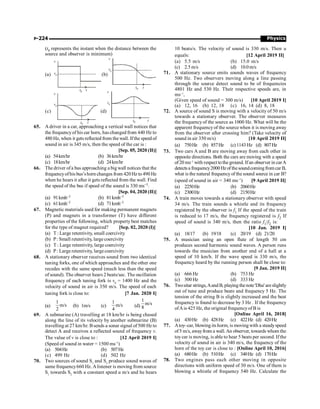 Physics
P-224
(t0 represents the instant when the distance between the
source and observer is minimum)
(a)
t0
vo
v
t
(b)
vo
v
t0 t
(c)
vo
v
t0 t
(d)
vo
v
t0 t
65. A driver in a car, approaching a vertical wall notices that
the frequencyof his car horn, has changed from 440 Hz to
480 Hz, when it gets reflected from the wall. Ifthe speed of
sound in air is 345 m/s, then the speed of the car is :
[Sep. 05, 2020 (II)]
(a) 54km/hr (b) 36km/hr
(c) 18km/hr (d) 24km/hr
66. The driver ofa bus approaching a big wall notices that the
frequencyofhis bus’shorn changes from 420Hz to 490 Hz
when he hears it after it gets reflected from the wall. Find
the speed of the bus if speed of the sound is 330 ms–1.
[Sep. 04, 2020 (II)]
(a) 91kmh–1 (b) 81kmh–1
(c) 61kmh–1 (d) 71kmh–1
67. Magnetic materials used for making permanent magnets
(P) and magnets in a transformer (T) have different
properties of the following, which property best matches
for the type of magnet required? [Sep. 02, 2020 (I)]
(a) T : Large retentivity, small coercivity
(b) P: Small retentivity, largecoercivity
(c) T : Large retentivity, large coercivity
(d) P: Large retentivity, largecoercivity
68. A stationary observer receives sound from two identical
tuning forks, one of which approaches and the other one
recedes with the same speed (much less than the speed
of sound). The observer hears 2 beats/sec. The oscillation
frequency of each tuning fork is v0
= 1400 Hz and the
velocity of sound in air is 350 m/s. The speed of each
tuning fork is close to: [7 Jan. 2020 I]
(a)
1
m/s
2
(b) 1m/s (c)
1
m/s
4
(d)
1
m/s
8
69. A submarine (A) travelling at 18 km/hr is being chased
along the line of its velocity by another submarine (B)
travelling at 27 km/hr. Bsends a sonar signal of500 Hz to
detect A and receives a reflected sound of frequency v.
The value of v is close to : [12 April 2019 I]
(Speed of sound in water = 1500 ms–1
)
(a) 504Hz (b) 507Hz
(c) 499 Hz (d) 502 Hz
70. Two sources of sound S1
and S2
produce sound waves of
same frequency660 Hz. Alistener is moving from source
S1
towards S2
with a constant speed u m/s and he hears
10 beats/s. The velocity of sound is 330 m/s. Then u
equals: [12 April 2019 II]
(a) 5.5 m/s (b) 15.0 m/s
(c) 2.5m/s (d) 10.0m/s
71. A stationary source emits sounds waves of frequency
500 Hz. Two observers moving along a line passing
through the source detect sound to be of frequencies
4801 Hz and 530 Hz. Their respective speeds are, in
ms–1
,
(Given speed of sound = 300 m/s) [10 April 2019 I]
(a) 12, 16 (b) 12, 18 (c) 16, 14 (d) 8, 18
72. A source of sound S is moving with a velocity of 50 m/s
towards a stationary observer. The observer measures
the frequencyof the source as 1000 Hz. What will be the
apparent frequency of the source when it is moving away
from the observer after crossing him? (Take velocity of
sound in air 350 m/s) [10 April 2019 II]
(a) 750Hz (b) 857Hz (c) 1143 Hz (d) 807Hz
73. Two cars A and B are moving away from each other in
opposite directions. Both the cars are moving with a speed
of 20 ms–1
with respect tothe ground. Ifan observer in carA
detectsa frequency2000Hzofthesoundcomingfromcar B,
what is the natural frequency of the sound source in car B?
(speed of sound in air = 340 ms–1
) [9 April 2019 II]
(a) 2250Hz (b) 2060Hz
(c) 2300Hz (d) 2150Hz
74. A train moves towards a stationary observer with speed
34 m/s. The train sounds a whistle and its frequency
registered by the observer is f1 If the speed of the train
is reduced to 17 m/s, the frequency registered is f2 If
speed of sound is 340 m/s, then the ratio f1/f2 is:
[10 Jan. 2019 I]
(a) 18/17 (b) 19/18 (c) 20/19 (d) 21/20
75. A musician using an open flute of length 50 cm
produces second harmonic sound waves. A person runs
towards the musician from another end of a hall at a
speed of 10 km/h. If the wave speed is 330 m/s, the
frequency heard by the running person shall be close to:
[9 Jan. 2019 II]
(a) 666 Hz (b) 753 Hz
(c) 500 Hz (d) 333 Hz
76. Twositar strings,Aand B, playing thenote'Dha' areslightly
out of tune and produce beats and frequency 5 Hz. The
tension of the string B is slightly increased and the beat
frequency is found to decrease by 3 Hz . If the frequency
ofAis 425 Hz, the original frequencyof B is
[Online April 16, 2018]
(a) 430Hz (b) 428Hz (c) 422Hz (d) 420Hz
77. Atoy–car, blowing its horm, is moving with a steadyspeed
of5 m/s, awayfrom a wall.An observer, towards whom the
toycar is moving, is able to hear 5 beats per second. If the
velocity of sound in air is 340 m/s, the frequency of the
horn of the toy car is close to : [Online April 10, 2016]
(a) 680Hz (b) 510Hz (c) 340Hz (d) 170Hz
78. Two engines pass each other moving in opposite
directions with uniform speed of 30 m/s. One of them is
blowing a whistle of frequency 540 Hz. Calculate the
 