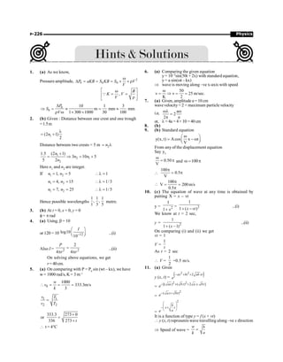 Physics
P-226
1. (a) As we know,
Pressure amplitude, 2
0 0 0
P aKB S KB S V
V
w
D = = = ´ ´ r
,
B
K V
V
é ù
w
= =
ê ú
r
ë û
Q
0
0
10 1 3
m mm mm
1 300 1000 30 100
P
S
V
D
Þ = » = »
r w ´ ´
2. (b) Given : Distance between one crest and one trough
=1.5m
1
(2 1)
2
l
= +
n
Distance between two crests = 5 m 2
= l
n
1
2 1
2
(2 1)
1.5
3 10 5
5 2
+
= Þ = +
n
n n
n
Here n1 and n2 are integer.
If 1 2
1, 5 1
= = l =
n n
1 2
4, 15 1/3
= = l =
n n
1 2
7, 25 1/ 5
= = l =
n n
Hence possible wavelengths
1 1 1
, ,
1 3 5
metre.
3. (b) At t = 0, x = 0, y = 0
f= p rad
4. (a) Using, b = 10
or 120 = 10 12
log10
10
I
-
æ ö
ç ÷
è ø ...(i)
Also I = 2 2
2
4 4
P
r r
=
p p
...(ii)
On solving above equations, we get
r= 40cm.
5. (a) On comparing with P = P0
sin (wt – kx), we have
w= 1000 rad/s, K = 3 m–1
0
1000
333.3m/s
3
w
v
k
 = = =
1 1
2 2
v T
v T
=
333.3 273 0
or
336 273 t
+
=
+
 t = 4°C
6. (a) Comparing the given equation
y= 10–3sin(50t + 2x) with standard equation,
y = a sin(wt – kx)
Þ wave is moving along –ve x-axis with speed
50
v v 25 m/sec
K 2
w
= Þ = = .
7. (a) Given, amplitude a = 10 cm
wave velocity= 2 × maximum particle velocity
i.e, a
2
2
wl w
=
p p
or, l = 4a = 4×10 =40 cm
8. (b)
9. (b) Standard equation
y(x, t) Acos x t
V
w
æ ö
= - w
ç ÷
è ø
From any of the displacement equation
Say y1
0.50
V
w
= p and 100
w = p

100
0.5
V
p
= p

100
V 200m/s
0.5
p
= =
p
10. (c) The equation of wave at any time is obtained by
putting X = x – vt
y = 2
1
1 x
+
= 2
1
1 ( )
x vt
+ -
...(i)
We know at t = 2 sec,
y = 2
1
1 ( 1)
x
+ -
...(ii)
On comparing (i) and (ii) we get
vt = 1
V =
1
t
As t = 2 sec
 V =
1
2
=0.5 m/s.
11. (a) Given
y (x, t) = ( )
2 2
2
ax bt ab xt
e
- + +
=
2 2
[( ) ( ) 2 . ]
ax b t a x bt
e- + +
=
2
( )
ax bt
e- +
=
2
b
x t
a
e
æ ö
ç ÷
- +
è ø
It is a function of type y = f (x + vt)
 y (x, t) represents wave travelling along –ve x direction
Þ Speed of wave =
w
k
=
b
a
 