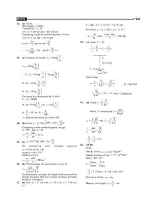 P-227
Waves
12. (a) Given,
Wavelength, l = 0.08m
Time period, T = 2.05
y(x, t) 0.005 cos ( x t)
= a -b (Given)
Comparing it with the standard equation of wave
y(x,t) a cos (kx t)
= -w we get
k =a =
2
l
p
and w= b =
2
T
p
2
25
0.08
p
 a = = p and
2
2
p
b = = p
13. (a) Loudness of sound. 1
1
0
I
L 10log
I
æ ö
= ç ÷
è ø
;
2
2
0
I
L 10log
I
æ ö
= ç ÷
è ø
 L1 – L2 = 10 log 1 2
0 0
I I
10log
I I
æ ö æ ö
-
ç ÷ ç ÷
è ø è ø
or, 0
1
0 2
I
I
L 10log
I I
æ ö
D = ´
ç ÷
è ø
or, 1
2
I
L 10log
I
æ ö
D = ç ÷
è ø
The sound level attenuated by 20 dB ie
L1 – L2 = 20 dB
or, 1
2
I
20 10log
I
æ ö
= ç ÷
è ø
or, 1
2
I
2 log
I
æ ö
= ç ÷
è ø
or, 2
1
2
I
10
I
= or, 1
2
I
I .
100
=
Þ Intensity decreases by a factor 100.
14. (b) Given, y = 10–6 sin 100 20
4
t x m
p
æ ö
+ +
ç ÷
è ø
Comparing it with standard equation, we get
w= 100 and k = 20
100
v 5m /s
k 20
w
= = =
15. (a)
4
y 10 sin 600t 2x
3
- p
æ ö
= - +
ç ÷
è ø
On comparing with standard equation
( )
y Asin t kx
= w - + f
we get w= 600; k=2
Velocity of wave
1
600
v 300 ms
k 2
-
w
= = =
16. (b) The frequency of a tuning fork is given by
2
2
m k Y
f
4 3
=
r
pl
As temperature increases, the length or dimension of the
prongs increases and also young's modulus increases
therefore f decreases.
17. (a) Here, l1 = 17 cm and l2 = 24.5 cm, V = 330 m/s,
f = ?
2 1
2( ) 2 (24.5 17) 15 cm
l l
l = - = ´ - =
Now, from 2
330 15 10
v f -
= l Þ = l ´ ´
330 1100 100
100 2200 Hz
15 5
´
l = ´ = =
18. (c) Using, V f
= l
1 2 2
2 1
1 2 1
V V V
V
= Þ l = l
l l
T1
T2
12 m, 6 kg
2 kg
l = 6 cm
Again using,
2
2 1
1
T
V T
n
M T
= = l = l
l T2 = 8g (Top)
1 1
8
2 12
2
g
g
= l = l = cmT1 = 2g (Bottom)
19. (a) Using
1
2
T
f =
m
l
,
where, T = tension and
mass
length
m =
1
2
x
x
T
f =
m
l
and
1
2
z
z
T
f =
m
l
450
300
x x
z z
f T
f T
= =
9
2.25.
4
x
z
T
T
 = =
20. (35.00)
Given,
Denisty of wire, 3
9 10-
s = ´ kg cm–3
Young's modulus of wire, Y = 9 × 1010 Nm–2
Strain = 4.9 × 10–4
Stress /
Strain Strain
T A
Y = =
Strain
T
Y
A
 = ´ = 9 × 109 × 4.9 × 10–4
Also, mass of wire, m Al
= s
Mass per unit length,
m
A
J
m = = s
 