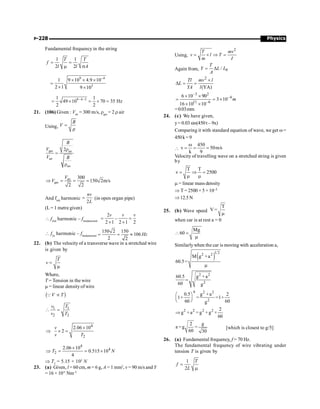 Physics
P-228
Fundamental frequency in the string
1 1
2 2
T T
f
l l A
= =
m s
9 4
3
1 9 10 4.9 10
2 1 9 10
-
´ ´ ´
=
´ ´
9 4 3
1 1
49 10 70 35 Hz
2 2
- -
= ´ = ´ =
21. (106) Given : Vair
= 300 m/s, rgas
= 2 r air
Using,
B
V =
r
gas air
air
air
2
B
V
V B
r
=
r
air
gas
300
150 2m/s
2 2
V
V
Þ = = =
And fnth
harmonic
2
nv
L
= (in open organ pipe)
(L = 1 metre given)
 f2nd
harmonic – ffundamental
2
–
2 1 2 1 2
v v v
= =
´ ´
 f2n
harmonic – ffundamental
150 2 150
106
2 2
Hz
= = »
22. (b) The velocity of a transverse wave in a stretched wire
is given by
T
v =
m
Where,
T = Tension in the wire
m = linear densityof wire
( )
V T
µ
Q
1 1
2 2
v T
v T
 =
4
2
2.06 10
2
v
v T
´
Þ ´ =
4
4
2
2.06 10
0.515 10
4
T N
´
Þ = = ´
Þ T2
= 5.15 × 103
N
23. (a) Given, l = 60 cm, m = 6 g, A = 1 mm2
, v = 90 m/s and Y
= 16 × 1011
Nm–2
Using,
2
T mv
v l T
m I
= ´ Þ =
Again from, 0
/
T
Y L L
A
= D
2
(YA)
Tl mv l
L
YA l
´
D = =
–3 2
–4
11 –6
6 10 90
3 10
16 10 10
m
´ ´
= = ´
´ ´
=0.03mm
24. (c) We have given,
y= 0.03 sin(450 t – 9x)
Comparing it with standard equation of wave, we get w=
450k=9

450
v 50m/s
k 9
w
= = =
Velocity of travelling wave on a stretched string is given
by
T T
v 2500
= Þ =
m m
m = linear mass density
Þ T =2500 × 5 ×10–3
Þ12.5N
25. (b) Wave speed
T
V =
m
when car is at rest a = 0
Mg
60
 =
m
Similarlywhen the car is moving with acceleration a,
( )
1 2
2 2
M g +a
60.5=
m
2 2
2
60.5 g +a
60 g
=
4 2 2
2
0.5 g +a 2
1+ = =1+
60 60
g
æ ö
ç ÷
è ø
2 2 2 2 2
g +a = g +g ×
60
Þ
2 g
a =g =
60 30
[which is closest to g/5]
26. (a) Fundamental frequency, f = 70 Hz.
The fundamental frequency of wire vibrating under
tension T is given by
1
2
T
f
L
=
m
 
