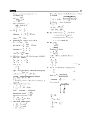 P-229
Waves
Here, µ = mass per unit length of the wire
L = length of wire
3
1 540
70
2 6 10
L -
=
´
ÞL »2.14m
27. (b) V = f l = f × 2 2 1
( )
l l
-
=480× 2(0.70–0.30)
= 384 m/s
28. (b)
3 4
2 or
2 3
m
l
= l =
Velocity, v =
4
240 320m/sec
3
fl = ´ =
Also 1
240
80Hz
3
f = =
29. (b) Given, y= 0.3 sin (0.157 x) cos (200 pt)
Sok = 0.157 and w = 200p
or f= 100 Hz,
200
4000m/s
0.157
w
v
k
p
= = =
Now, using
4 2
2 2
nv v v
f
l l l
= = =
2 2 4000
80
100
v
l m
f
´
 = = =
30. (c) As there must be node at both ends and at the joint
of the wire A and B so
2
A B B A
B A A B
V u r
V u r
l
= = = =
l
2
A B
Þ l = l
1
2
P
q
Þ =
31. (a) If a closed pipe vibration in Nth mode then frequency
of vibration
( )
( ) 1
2N 1 v
n 2N 1 n
4
-
= = -
l
(where n1 = fundamental frequency of vibration)
Hence 20,000 = (2N– 1) × 1500
Þ N= 7.1 »7
 Number ofover tones = (No. of mode of vibration) – 1
= 7 – 1 = 6
32. (d) Velocity of wave on string
T 8
V= 1000 40m/s
5
= ´ =
m
Here, T = tension and µ = mass/length
Wavelength of wave
v 40
m
n 100
l = =
Separation b/w successive nodes,
40 20
m 20 cm
2 2 100 100
l
= = =
´
33. (a) In solids, Velocity of wave
10
3
Y 9.27 10
V
2.7 10
´
= =
r ´
v= 5.85 × 103 m/sec
Since rod is clamped at middle fundamental wave shape
is as follow
L 2L
2
l
= Þ l = N
A A
l/2
l =1.2m(Q L =60cm = 0.6m (given)
Using v = fl
3
v 5.85 10
f
1.2
´
Þ = =
l
= 4.88 × 103 Hz ; 5KHz
34. (a) For first resonance, 1 e 11cm
4
l
= + =
l
(Q end correction e = 1 cm given)
For second resonance, 2
3
e
4
l
= +
l
2 3 11 1 32 cm
Þ = ´ - =
l
35. (b) n1 = n2
T ® Same
r ®Same
l ®Same
Frequency of vibration
2
p T
n
2 r
=
p r
l
As T, r, and l are same for both the wires
n1 = n2
1 2
1 2
p p
=
r r
Þ 1
2
p 1
p 2
=
Q r2 = 4 r1
36. (a) We know that velocity in string is given by
T
v =
m
...(i)
where
m massof string
l length of string
m = =
m
Thetension T x g
= ´ ´
l
..(ii)
From (1) and (2)
x
l
T
dx
gx
dt
=
1/2
x dx g dt
-
=
1/2
0 0
x dx g dt
2 l
-
 -
Þ
ò ò
l l
 