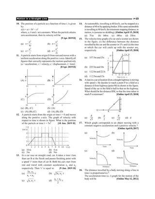 Motion in a Straight Line P-15
10. The position of a particle as a function of time t, is given
by
x(t) = at + bt2
– ct3
where, a, b and c are constants. When the particle attains
zero acceleration, then its velocity will be:
[9Apr. 2019II]
(a)
2
4
+
b
a
c
(b)
2
3
b
a
c
+
(c)
2
b
a
c
+ (d)
2
2
b
a
c
+
11. A particle starts from origin O from rest and moves with a
uniform acceleration along the positive x-axis. Identifyall
figures that correctly represents the motion qualitatively
(a = acceleration, v = velocity, x = displacement, t = time)
[8Apr. 2019 II]
(A) (B)
(C) (D)
(a) (B), (C) (b) (A)
(c) (A), (B), (C) (d) (A), (B), (D)
12. A particle starts from the origin at time t = 0 and moves
along the positive x-axis. The graph of velocity with
respect to time is shown in figure. What is the position
of the particle at time t = 5s? [10 Jan. 2019 II]
3
2
1
0
1
1 2 3 4 5 6 7 8 9 10
v
(m/s)
(a) 10 m (b) 6 m
(c) 3m (d) 9m
13. In a car race on straight road, car A takes a time t less
than car B at the finish and passes finishing point with
a speed 'v' more than of car B. Both the cars start from
rest and travel with constant acceleration a1 and a2
respectively. Then 'v' is equal to: [9 Jan. 2019 II]
(a) 1 2
1 2
2a a
t
a a
+
(b) 1 2
2a a t
(c) 1 2
a a t (d) 1 2
a a
t
2
+
14. An automobile, travelling at 40 km/h, can be stopped at a
distance of40m byapplying brakes. Ifthe sameautomobile
is travelling at 80 km/h, theminimum stopping distance, in
metres, is (assume no skidding) [Online April 15, 2018]
(a) 75m (b) 160m (c) 100m (d) 150m
15. The velocity-time graphs ofa car and a scooter are shown
in the figure. (i) the difference between the distance
travelled bythe car and the scooter in 15 s and (ii) the time
at which the car will catch up with the scooter are,
respectively [OnlineApril 15, 2018]
(a) 337.5m and 25s
5
0
15
30
A B
G
E
F
C
D
45
10 15
Time in (s) ®
Velocity
(ms
)
–1
®
20 25
O
Car
Scooter
(b) 225.5mand 10s
(c) 112.5mand 22.5s
(d) 11.2.5mand15s
16. Aman in a car at location Qon a straight highwayismoving
with speed v. He decides to reach a point P in a field at a
distance d from highway (point M) as shown in the figure.
Speed of the car in the field is half to that on the highway.
What should be the distance RM, so that the time taken to
reachPisminimum? [OnlineApril 15, 2018]
d
P
Q
R M
(a)
d
3
(b)
d
2
(c)
d
2
(d) d
17. Which graph corresponds to an object moving with a
constant negative acceleration and a positive velocity ?
[OnlineApril 8,2017]
(a)
Velocity
Time
(b)
Velocity
Time
(c)
Velocity
Distance
(d)
Velocity
Distance
18. The distance travelled by a body moving along a line in
time t is proportional to t3.
The acceleration-time (a, t) graph for the motion of the
body will be [Online May 12, 2012]
 