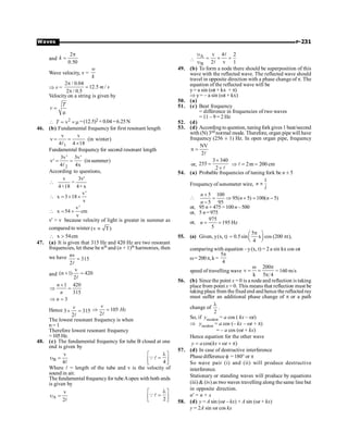 P-231
Waves
and
2
0.50
k
p
=
Wave velocity, v =
w
k
Þ v =
2 / 0.04
12.5 /
2 / 0.5
m s
p
=
p
Velocity on a string is given by
T
v =
m
 2
v
T = ´ m =(12.5)2 × 0.04=6.25N
46. (b) Fundamental frequencyfor first resonant length
1
v v
(in winter)
4 4 18
n = =
´
l
Fundamental frequency for second resonant length
2
3v' 3v'
' (insummer)
4 4x
n = =
l
According to questions,
v 3v'
=
4×18 4× x

v'
x 3 18
v
 = ´ ´
v'
x 54 cm
v
 = ´
v'  v because velocity of light is greater in summer as
compared to winter (v T)
µ
x 54cm
 
47. (a) It is given that 315 Hz and 420 Hz are two resonant
frequencies, let these be nth and (n + 1)th harmonies, then
we have nv
315
2
=
l
and 420
2
v
)
1
n
( =
+
l
1 420
315
3
n
n
n
+
Þ =
Þ =
Hence 3 315
2
v
´ =
l
105
2
v
Hz
Þ =
l
The lowest resonant frequency is when
n = 1
Therefore lowest resonant frequency
=105Hz.
48. (c) The fundamental frequency for tube B closed at one
end is given by
B
v
4
u =
l 4
l
é ù
=
ê ú
ë û
Ql
Where l = length of the tube and v is the velocity of
sound in air.
The fundamental frequencyfor tubeAopen with both ends
is given by
A
v
2
u =
l 2
l
é ù
=
ê ú
ë û
Ql

A
B
v 4 2
2 v 1
u
= ´ =
u
l
l
49. (b) To form a node there should be superposition of this
wave with the reflected wave. The reflected wave should
travel in opposite direction with a phase change of p. The
equation of the reflected wave will be
y= a sin (wt + kx + p)
Þ y= – a sin (wt + kx)
50. (a)
51. (c) Beat frequency
= difference in frequencies of two waves
= 11 – 9 = 2 Hz
52. (d)
53. (d) According to question, tuning fork gives 1 beat/second
with (N) 3rd normal mode. Therefore, organ pipe will have
frequency (256 ± 1) Hz. In open organ pipe, frequency
NV
n
2
=
l
or,
3 340
255
2
´
=
´ l
2m 200 cm
Þ = =
l
54. (a) Probable frequencies of tuning fork be n ± 5
Frequency of sonometer wire,
1
n
l
µ

5 100
95( 5) 100( 5)
5 95
n
n n
n
+
= Þ + = -
-
or, 95 n + 475 =100n – 500
or, 5 n=975
or,
975
195 Hz
5
n = =
55. (a) Given, y(x, t)
5
0.5 sin x cos (200 t),
4
p
æ ö
= p
ç ÷
è ø
comparing with equation –y(x, t) = 2 a sin kx cos wt
w= 200p, k =
5
4
p
speed of travelling wave
200
v
k 5 4
w p
= =
p
= 160 m/s
56. (b) Since the point x = 0 is a nodeand reflection is taking
place from point x = 0. This means that reflection must be
taking place from the fixed end and hence the reflected ray
must suffer an additional phase change of p or a path
change of
2
l
.
So, if yincident = a cos ( kx – wt)
Þ yincident = a cos (– kx – wt + p)
= – a cos (wt + kx)
Hence equation for the other wave
cos( )
y a kx t
= + w + p
57. (d) In case of destructive interference
Phase difference f = 180° or p
So wave pair (i) and (ii) will produce destructive
interference.
Stationary or standing waves will produce by equations
(iii)  (iv) as two waves travelling along the same line but
in opposite direction.
n¢ = n + x
58. (d) y = A sin (wt – kx) + A sin (wt + kx)
y = 2A sin wt cos kx
 