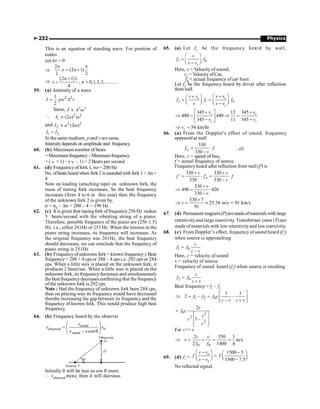Physics
P-232
This is an equation of standing wave. For position of
nodes
cos kx = 0
Þ
2
. (2 1)
2
x n
p p
= +
l
Þ
( )
2 1
, 0,1,2,3,...........
4
n
x n
+ l
= =
59. (a) Intensity of a wave
2 2
1
2
I pw A v
=
Since, 2 2
µ w
I A
 2 2
1 (2 )
µ w
I a
and 2 2
2 (2 )
µ w
I a
1 2
I I
=
In the same medium, p and v are same.
Intensitydepends on amplitude and frequency.
60. (b) Maximum number of beats
=Maximumfrequency–Minimumfrequency
= ( n + 1) – ( n – 1) = 2 Beats per second
61. (d) Frequencyof fork 1, no= 200 Hz
No. ofbeats heard when fork2 is sounded with fork 1 = Dn =
4
Now on loading (attaching tape) on unknown fork, the
mass of tuning fork increases, So the beat frequency
increases (from 4 to 6 in this case) then the frequency
of the unknown fork 2 is given by,
n = n0 – Dn = 200 – 4 = 196 Hz
62. (c) It is given that tuning fork offrequency256 Hz makes
5 beats/second with the vibrating string of a piano.
Therefore, possible frequency of the piano are (256 ± 5)
Hz. i.e., either 261Hz or 251 Hz. When the tension in the
piano string increases, its frequency will increases. As
the original frequency was 261Hz, the beat frequency
should decreases, we can conclude that the frequency of
piano string is 251Hz
63. (b) Frequencyof unknown fork= known frequency±Beat
frequency= 288 + 4 cps or 288 – 4 cps i.e. 292 cps or 284
cps. When a little wax is placed on the unknown fork, it
produces 2 beats/sec. When a little wax is placed on the
unknown fork, its frequencydecreases and simultaneously
the beat frequencydecreases confirming that thefrequency
of the unknown fork is 292 cps.
Note : Had the frequency of unknown fork been 284 cps,
then on placing wax its frequency would have decreased
thereby increasing the gap between its frequency and the
frequency of known fork. This would produce high beat
frequency.
64. (b) Frequency heard by the observer
sound
observed 0
sound
v cos
æ ö
= ç ÷
- q
è ø
v
v v
v
Observer
D
Source V
q
O
Initially q will be less so cos q more.
 vobserved more, then it will decrease.
65. (a) Let f1 be the frequency heard by wall,
1 0
c
v
f f
v v
æ ö
= ç ÷
-
è ø
Here, v = Velocity of sound,
vc = VelocityofCar,
f0 = actual frequency of car horn
Let f2 be the frequency heard by driver after reflection
fromwall.
2 1 0
c c
c
v v v v
f f f
v v v
æ ö
+ +
æ ö
= =
ç ÷ ç ÷
è ø -
è ø
345 345
12
480 440
345 11 345
c c
c c
v v
v v
é ù
+ +
Þ = Þ =
ê ú
- -
ë û
54 km/hr
c
v
Þ =
66. (a) From the Doppler's effect of sound, frequency
appeared at wall
330
330
w
f f
v
= ×
-
...(i)
Here, v = speed of bus,
f = actual frequency of source
Frequencyheard after reflection from wall (f') is
330 330
'
330 330
w
v v
f f f
v
+ +
= × = ×
-
330
490 420
330
v
v
+
Þ = ×
-
330 7
25.38 m/s = 91 km/s
91
v
´
Þ = »
67. (d) Permanent magnets(P)are madeofmaterialswith large
retentivityand large coercivity. Transformer cores (T) are
madeof materials with low retentivityand lowcoercivity.
68. (c) From Doppler’s effect, frequencyof sound heard (f1
)
when source is approaching
1 0
–
c
f f
c v
=
Here, c = velocity of sound
v = velocity of source
Frequency of sound heard (f2
) when source is receding
2 0
c
f f
c v
=
+
Beat frequency = f1
– f2
1 2 0
1 1
2 – –
–
f f f c
c v c v
é ù
Þ = = ê ú
+
ë û
0 2
2
2
2
1–
v
f c
v
c
c
=
é ù
ê ú
ê ú
ë û
For c v
0 0
2 350 1
m/s
2 1400 4
c c
v
f f
Þ = = = =
69. (d) f1
=
1500 5
1500 7.5
o
s
v v
f f
v v
æ ö
- -
æ ö
= ç ÷
ç ÷ è ø
- -
è ø
No reflected signal,
 