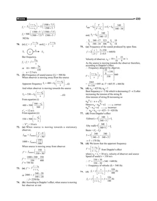 P-233
Waves
f2
= 1 1
1500 7.5
1500 5
o
s
v v
f f
v v
æ ö
+ +
æ ö
= ç ÷
ç ÷ è ø
+ +
è ø
f2
= 500
1500 5 1500 7.5
1500 7.5 1500 5
- +
æ ö æ ö
ç ÷ ç ÷
è ø è ø
- +
502Hz
70. (c) f1
=
0
v v
f
v
-
and f2
=
0
v v
f
v
+
L
u
S1 S2
But frequency,
f2
– f1
=
0
2v
f
v
´
or 10 =
2
660
330
u
´
 u = 2.5 m/s.
71. (b) Frequency of sound source (f0
) = 500 Hz
When observer is moving away from the source
Apparent frequency
'
0
1 0
f 480 f
æ ö
n - n
= = ç ÷
n
è ø
....(i)
And when observer is moving towards the source

0
2 0
f 530 f
æ ö
n - n
= = ç ÷
n
è ø
....(ii)
From equation (i)
'
0
300 v
480 500
300
æ ö
-
= ç ÷
ç ÷
è ø
v’0
= 12 m/s
From equation (ii)
''
0
v
530 500 1
v
æ ö
= +
ç ÷
è ø
 V”0
= 18 m/s
72. (a) When source is moving towards a stationary
observer,
app source
0
50
V
f f
V
-
æ ö
= ç ÷
è ø
-
source
350
1000
300
f
æ ö
= ç ÷
è ø
When source is moving away from observer
f ' = source
350
350 50
f
æ ö
ç ÷
è ø
+
f ' =
1000 300 350
350 400
´
´
f ' » 750 Hz
73. (a) f ' =
0
s
v v
f
v v
,
∗
or
340 20
2000
340 20
f
,

∗
 f = 2250 Hz.
74. (b) According to Doppler’s effect, when source is moving
but observer at rest
app 0
f = f
– s
V
V V
é ù
ê ú
ë û
l 0
340
f = f
340 –34
é ù
Þ ê ú
ë û
and, 2 0
340
f = f
340–17
é ù
ê ú
ë û
l 1
2 2
f f
340 –17 323 19
= or,
f 340 –34 306 f 18
 = =
75. (a) Frequency of the sound produced by open flute.
2 330
2 660
2 2 0.5
l
v
f Hz
´
æ ö
= = =
ç ÷
´
è ø
Velocity of observer, v0 =
5 25
10 /
18 9
m s
´ =
As the source is moving towards the observer therefore,
according to Doppler's effect.
 Frequency detected by observer,
f ' =
0
v v
f
v
+
é ù
ê ú
ë û
=
25
330
9 660
330
é ù
+
ê ú
ê ú
ê ú
ë û
=
2995
660
9 330
´
´
or, f' = 665.55 ; 666Hz
76. (d) nA = 425 Hz, nB =?
Beat frequency x = 5 Hz which is decreasing (5 ® 3) after
increasing the tension of the string B.
Also tension of string B increasing so
nB­ ( n T)
µ
Q
Hence nA – nB­= x¯ ¾¾
® correct
nB­ – nA= x¯ ¾¾
® incorrect
 nB = nA – x = 425– 5 = 420 Hz
77. (d) From Doppler's effect
1
340
f(direct) f f
340 5
æ ö
= =
ç ÷
-
è ø
340
f(by wall)=f
340+5
æ ö
ç ÷
è ø
= f2
Beats = (f1 – f2)
340 340
5 f
340 5 340 5
æ ö
= -
ç ÷
- +
è ø
f 170 Hz.
Þ 
78. (d) We know that the apperent frequency
0
s
v v
f ' f
v v
æ ö
-
= ç ÷
-
è ø
from Doppler's effect
where v0 = vs = 30 m/s, velocity of observer and source
Speed of sound v = 330 m/s

330 30
f ' 540
330 30
∗
 ≥
,
=648Hz.
Q Frequency of whistle (f) = 540 Hz.
79. (d) 1
320
300
s
v
f f f Hz
v v
é ù
= = ´
ê ú
-
ë û
2
320
340
s
v
f f f Hz
v v
é ù
= = ´
ê ú
+
ë û
 