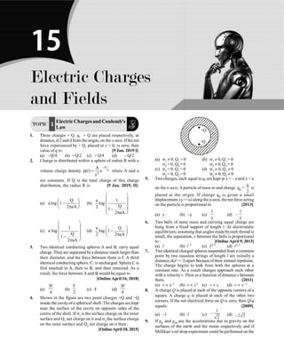 Electric Charges and Fields P-235
TOPIC 1 ElectricChargesandCoulomb's
Law
1. Three charges + Q, q, + Q are placed respectively, at
distance, d/2 and d from the origin, on the x-axis. Ifthe net
force experienced by + Q, placed at x = 0, is zero, then
value of q is: [9 Jan. 2019 I]
(a) – Q/4 (b) + Q/2 (c) + Q/4 (d) – Q/2
2. Charge is distributed within a sphere of radius R with a
volume charge density
2r
a
2
A
p(r) e
r
-
= where A and a
are constants. If Q is the total charge of this charge
distribution, the radius R is: [9 Jan. 2019, II]
(a)
Q
a log 1
2 aA
æ ö
-
ç ÷
p
è ø
(b)
a 1
log
Q
2 1
2 aA
æ ö
ç ÷
ç ÷
ç ÷
-
ç ÷
p
è ø
(c)
1
a log
Q
1
2 aA
æ ö
ç ÷
ç ÷
ç ÷
-
ç ÷
p
è ø
(d)
a Q
log 1
2 2 aA
æ ö
-
ç ÷
p
è ø
3. Two identical conducting spheres A and B, carry equal
charge. Theyare separated bya distance much larger than
their diameter, and the force between them is F. A third
identical conducting sphere, C, is uncharged. Sphere C is
first touched to A, then to B, and then removed. As a
result, the force between Aand B would be equal to
[Online April 16, 2018]
(a)
3F
4
(b)
F
2
(c) F (d)
3F
8
4. Shown in the figure are two point charges +Q and –Q
inside the cavity ofa spherical shell. The charges are kept
near the surface of the cavity on opposite sides of the
centre of the shell. If s1 is the surface charge on the inner
surface and Q1 net charge on it and s2 the surface charge
on the outer surface and Q2 net charge on it then :
[OnlineApril 10, 2015]
+Q
–Q
(a) s1 ¹ 0, Q1 = 0 (b) s1 ¹ 0, Q1 = 0
s2 = 0, Q2 = 0 s2 ¹ 0, Q2 = 0
(c) s1 = 0, Q1 = 0 (d) s1 ¹ 0, Q1 ¹ 0
s2 = 0, Q2 = 0 s2 ¹ 0, Q2 ¹ 0
5. Two charges, each equal to q, are kept at x = – a and x = a
on the x-axis. A particle of mass m and charge q0 =
q
2
is
placed at the origin. If charge q0 is given a small
displacement (ya) along the y-axis, thenet force acting
on the particle is proportional to [2013]
(a) y (b) –y (c)
1
y
(d)
1
–
y
6. Two balls of same mass and carrying equal charge are
hung from a fixed support of length l. At electrostatic
equilibrium, assuming that angles madebyeach thread is
small, the separation, x between the balls is proportional
to : [Online April 9, 2013]
(a) l (b) l 2 (c) l2/3 (d) l1/3
7. Two identical charged spheres suspended from a common
point by two massless strings of length l are initially a
distance d(d  l) apart becauseoftheir mutual repulsion.
The charge begins to leak from both the spheres at a
constant rate. As a result charges approach each other
with a velocityv. Then as a function of distance x between
them, [2011]
(a) v µ x–1 (b) v µ x½ (c) v µ x (d) v µ x–½
8. A charge Q is placed at each of the opposite corners of a
square. A charge q is placed at each of the other two
corners. If the net electrical force on Q is zero, then Q/q
equals: [2009]
(a) –1 (b) 1 (c)
1
2
- (d) 2 2
-
9. If gE and gM are the accelerations due to gravity on the
surfaces of the earth and the moon respectively and if
Millikan’s oil drop experiment could be performed on the
Electric Charges
and Fields
15
 