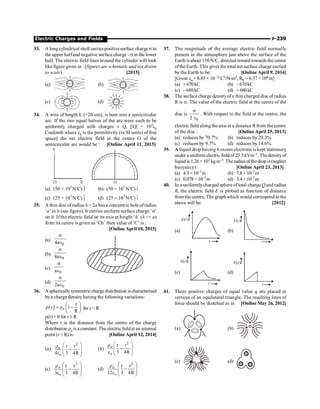 Electric Charges and Fields P-239
33. A long cylindrical shell carriespositivesurface charge s in
the upper halfand negative surfacecharge - s in the lower
half. The electric field lines around the cylinder will look
likefigure given in : (figures are schematic and not drawn
to scale) [2015]
(a) (b)
(c) (d) C ield Lines
34. A wire of length L (=20 cm), is bent into a semicircular
arc. If the two equal halves of the arc were each to be
uniformly charged with charges ± Q, [|Q| = 103
e0
Coulomb where e0
is the permittivity (in SI units) of free
space] the net electric field at the centre O of the
semicircular arc would be : [Online April 11, 2015]
O
Y
X
O
(a) (50 × 103
N/C) j
$ (b) (50 × 103
N/C) i
$
(c) (25 × 103
N/C) j
$ (d) (25 × 103
N/C) i
$
35. A thin disc of radius b = 2a has a concentric hole ofradius
‘a’ in it (see figure). It carries uniform surface charge ‘s’
on it. If the electric field on its axis at height ‘h’ (h  a)
from its centre is given as ‘Ch’ then value of ‘C’ is :
[Online April 10, 2015]
(a)
0
4a
s
Î
(b)
0
8a
s
Î
(c)
0
a
s
Î
(d)
0
2a
s
Î
36. Asphericallysymmetricchargedistribution ischaracterised
bya charge density having the following variations:
( ) o
r
r 1
R
æ ö
r = r -
ç ÷
è ø
for r  R
r(r) = 0 for r ³ R
Where r is the distance from the centre of the charge
distribution ro isa constant. The electricfieldatan internal
point (r  R) is: [Online April 12, 2014]
(a)
2
o
o
r r
4 3 4R
æ ö
r
-
ç ÷
ç ÷
e è ø
(b)
2
o
o
r r
3 4R
æ ö
r
-
ç ÷
ç ÷
e è ø
(c)
2
o
o
r r
3 3 4R
æ ö
r
-
ç ÷
ç ÷
e è ø
(d)
2
o
o
r r
12 3 4R
æ ö
r
-
ç ÷
ç ÷
e è ø
37. The magnitude of the average electric field normally
present in the atmosphere just above the surface of the
Earth isabout 150 N/C, directed inward towards the center
ofthe Earth. This gives the total net surface chargecarried
by the Earth to be: [Online April 9, 2014]
[Given eo =8.85× 10–12 C2/N-m2, RE = 6.37 ×106 m]
(a) +670kC (b) –670kC
(c) –680kC (d) +680kC
38. The surface charge densityofa thin charged disc of radius
R is s. The value of the electric field at the centre of the
disc is
0
2
s
Î
. With respect to the field at the centre, the
electric field along the axis at a distance Rfrom the centre
of the disc : [Online April 25, 2013]
(a) reduces by 70.7% (b) reduces by 29.3%
(c) reduces by 9.7% (d) reduces by 14.6%
39. A liquid drop having 6 excess electrons is kept stationary
under a uniform electric field of 25.5kVm–1. Thedensityof
liquid is 1.26 × 103 kgm–3.Theradiusofthedrop is(neglect
buoyancy). [Online April 23, 2013]
(a) 4.3× 10–7m (b) 7.8× 10–7m
(c) 0.078 ×10–7m (d) 3.4× 10–7m
40. In a uniformlycharged sphere oftotal charge Q and radius
R, the electric field E is plotted as function of distance
from the centre, The graph which would correspond to the
above will be: [2012]
(a)
E r
( )
r
(b)
E( )
r
r
(c)
E( )
r
r
(d)
E( )
r
r
41. Three positive charges of equal value q are placed at
vertices of an equilateral triangle. The resulting lines of
force should be sketched as in [Online May 26, 2012]
(a) (b)
(c) (d)
 