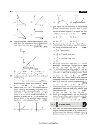 P-16 Physics
(a)
a
t
(b)
a
t
(c)
a
t
(d)
a
t
19. Thegraph of an object’s motion (along the x-axis) is shown
in the figure. The instantaneous velocity of the object at
points A and B are vA and vB respectively. Then
[Online May 7, 2012]
5
10
15
A
B
Dx = 4 m
10 20
x(m)
t(s)
0
Dt = 8
(a) vA = vB = 0.5 m/s (b) vA = 0.5 m/s  vB
(c) vA = 0.5 m/s  vB (d) vA = vB = 2 m/s
20. An object, moving with a speed of 6.25 m/s, is decelerated
at a rate given by
2.5
= -
dv
v
dt
where v is the instantaneous speed. The time
taken by the object, to come to rest, would be: [2011]
(a) 2 s (b) 4 s (c) 8 s (d) 1 s
21. A body is at rest at x = 0. At t = 0, it starts moving in the
positive x-direction with a constant acceleration. At the
same instant another body passes through x = 0 moving
in the positive x-direction with a constant speed. The
position of the first body is given by x1(t) after time ‘t’;
and that of the second body by x2(t) after the same time
interval. Which of the following graphs correctly
describes (x1 – x2) as a function of time ‘t’? [2008]
(a)
( – )
x x
1 2
t
O
(b)
( – )
x x
1 2
t
O
(c)
( – )
x x
1 2
t
O (d)
( – )
x x
1 2
t
O
22. Acar, starting from rest, accelerates at the rate f through a
distance S, then continues at constant speed for time t
and then decelerates at the rate
2
f
to come to rest. If the
total distance traversed is 15 S , then [2005]
(a) S = 2
1
6
ft (b) S = f t
(c) S =
2
1
4
ft (d) S =
2
1
72
ft
23. A particle is moving eastwards with a velocity of 5 ms–1.
In 10 seconds the velocity changes to 5 ms–1 northwards.
The average acceleration in this time is [2005]
(a) 2
ms
2
1 -
towards north
(b) 2
ms
2
1 - towards north - east
(c) 2
ms
2
1 -
towards north - west
(d) zero
24. The relation between time t and distance x is t = ax2 + bx
where a and b are constants. The acceleration is [2005]
(a) 2bv3 (b) –2abv2 (c) 2av2 (d) –2av3
25. An automobile travelling with a speed of 60 km/h, can
brake to stop within a distance of 20m. If the car is going
twice as fast i.e., 120 km/h, the stopping distance will be
[2004]
(a) 60m (b) 40m (c) 20m (d) 80m
26. Acar, moving with a speed of 50 km/hr, can be stopped by
brakes after at least 6 m. If the same car is moving at a
speed of 100 km/hr, the minimum stopping distance is
[2003]
(a) 12m (b) 18m (c) 24m (d) 6m
27. If a body looses half of its velocity on penetrating 3 cm in
a wooden block, then how much will it penetrate more
before coming to rest? [2002]
(a) 1cm (b) 2cm (c) 3cm (d) 4cm.
28. Speeds of two identical cars are u and 4u at the specific
instant. The ratio of the respective distances in which the
two cars are stopped from that instant is [2002]
(a) 1 : 1 (b) 1 : 4 (c) 1 : 8 (d) 1 : 16
TOPIC 3 Relative Velocity
29. Train A and train B are running on parallel tracks in the
opposite directions with speeds of 36 km/hour and 72
km/hour, respectively. A person is walking in train A in
the direction opposite to its motion with a speed of 1.8
Join- https://t.me/studyaffinity
 