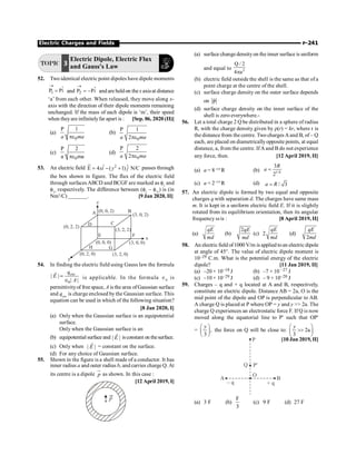 Electric Charges and Fields P-241
TOPIC 3
Electric Dipole, Electric Flux
and Gauss's Law
52. Two identical electric point dipoles have dipole moments
1
P P
®
= $
i and 2
P P
®
= - $
i and are heldon thex axisat distance
‘a’ from each other. When released, they move along x-
axis with the direction of their dipole moments remaining
unchanged. If the mass of each dipole is ‘m’, their speed
when theyare infinitelyfar apart is : [Sep. 06, 2020 (II)]
(a)
0
P 1
a ma
pe
(b)
0
P 1
2
a ma
pe
(c)
0
P 2
a ma
pe
(d)
0
P 2
2
a ma
pe
53. An electric field 2
ˆ ˆ
E 4 ( 1) N/C
xi y j
= - +
u
r
passes through
the box shown in figure. The flux of the electric field
through surfacesABCD and BCGF are marked as f1
and
f11
respectively. The difference between (f1
– f11
) is (in
Nm2
/C) _______. [9 Jan 2020, II]
z
y
x
A B
C
D
E F
G
H
(0, 0, 2)
(3, 0, 2)
(0, 2, 2)
(3, 2, 2)
(0, 0, 0) (3, 0, 0)
(0, 2, 0) (3, 2, 0)
54. In finding the electric field using Gauss law the formula
0
| |
| |
enc
q
E
A
=
Î
r
is applicable. In the formula Î0
is
permittivityof free space, A is the area ofGaussian surface
and qenc
is charge enclosed by the Gaussian surface. This
equation can be used in which of the following situation?
[8 Jan 2020, I]
(a) Only when the Gaussian surface is an equipotential
surface.
Only when the Gaussian surface is an
(b) equipotential surface and | |
E
r
isconstant on thesurface.
(c) Only when | |
E
r
= constant on the surface.
(d) For any choice of Gaussian surface.
55. Shown in the figure is a shell made of a conductor. It has
inner radius a and outer radius b, and carries charge Q. At
its centre is a dipole p
u
r
as shown. In this case :
[12 April 2019, I]
(a) surface changedensityon the inner surface is uniform
and equal to 2
Q / 2
4 a
p
(b) electric field outside the shell is the same as that of a
point charge at the centre of the shell.
(c) surface charge density on the outer surface depends
on P
r
(d) surface charge density on the inner surface of the
shell is zero everywhere.-
56. Let a total charge 2 Q be distributed in a sphere of radius
R, with the charge density given by r(r) = kr, where r is
the distance from thecentre. Two charges Aand B, of – Q
each, are placed on diametricallyopposite points, at equal
distance, a, from the centre. IfA and B do not experience
any force, then. [12 April 2019, II]
(a) a = 8–1/4
R (b) 1/4
3
2
R
a =
(c) a = 2–1/4
R (d) / 3
a R
=
57. An electric dipole is formed by two equal and opposite
charges q with separation d. The charges have same mass
m. It is kept in a uniform electric field E. If it is slightly
rotated from its equilibrium orientation, then its angular
frequency w is : [8 April 2019, II]
(a)
qE
md
(b)
2qE
md
(c) 2
qE
md
(d)
2
qE
md
58. An electric field of1000 V/m is applied toan electric dipole
at angle of 45°. The value of electric dipole moment is
10–29 C.m. What is the potential energy of the electric
dipole? [11 Jan 2019, II]
(a) –20 × 10–18 J (b) –7 × 10 –27 J
(c) –10 × 10–29 J (d) – 9 × 10–20 J
59. Charges – q and + q located at A and B, respectively,
constitute an electric dipole. Distance AB = 2a, O is the
mid point of the dipole and OP is perpendicular to AB.
A charge Q is placed at P where OP = y and y  2a. The
charge Q experiences an electrostatic force F. If Q is now
moved along the equatorial line to P¢ such that OP¢
= ,
3
æ ö
ç ÷
è ø
y
the force on Q will be close to: 2a
3
æ ö

ç ÷
è ø
y
[10 Jan 2019, II]
Q P¢
O
A B
+ q
– q
P
(a) 3 F (b)
F
3
(c) 9 F (d) 27 F
 