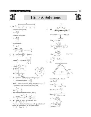 Electric Charges and Fields P-243
1. (a)
d
Fa
+Q d/2 q d/2 +Q
Fb
Force due to charge + Q,
a 2
KQQ
F
d
=
Force due to charge q,
b 2
KQq
F
d
2
=
æ ö
ç ÷
è ø
For equilibrium,
a b
F F 0
+ =
r r
( )
2 2
kQQ kQq
d d / 2
Þ +
= 0
Q
q
4
 = -
2. (b) ( )
R
–2r/a 2
2
0
A
Q dv e 4 r dr
r
= r = p
ò ò
R
R –2r/a
–2r/a
0
0
e
4 A e dr 4 A
2
–
a
æ ö
ç ÷
= p = p ç ÷
ç ÷
è ø
ò
( )
–2R/a
a
4 A – e –1
2
æ ö
= p ç ÷
è ø
r
dr
Q = 2paA(1–e–2R/a)
a 1
R log
Q
2 1–
2 aA
æ ö
ç ÷
= ç ÷
ç ÷
p
è ø
3. (d) Spheres A and B carry equal charge say 'q'
 Force between them, 2
kqq
F
r
=
When A and C are touched, charge on both A C
q
q q
2
= =
Then when B and C are touched, charge on B
B
q
q
3q
2
q
2 4
+
= =
Now, the force between charge qA and qB
2
A B
2 2 2
q 3q
k
kq q 3 kq 3
2 4
F' F
8 8
r r r
´ ´
= = = =
4. (c) Inside the cavity net charge is zero.
 Q1 = 0 and s1 = 0
There is no effect of point charges +Q, –Q and induced
charge on inner surface on the outer surface.
 Q2 = 0 and s2 = 0
5. (a)
q q
a a
y
F F
x
ÞF sin q F sin q
2 cos
F q
Þ Fnet = 2F cosq
2 2 2
2 2
2
2
net
q
kq
y
F
y a
y a
æ ö
ç ÷
è ø
= ×
æ ö +
+
ç ÷
è ø
2 2 3/2
2
2
( )
net
q
kq y
F
y a
æ ö
ç ÷
è ø
=
+
(Q y  a)
Þ
2
3
kq y
a
So, F µ y
6. (d)
l
q
mg
Fe
Tcos q
Tsin q
q
q
q
x
In equilibrium, e
F Tsin
= q
mg Tcos
= q
2
e
2
0
F q
tan
mg 4 x mg
q = =
pÎ ´
also
x / 2
tan sin
q » =
l
Hence,
2
2
0
x q
2 4 x mg
=
pÎ ´
l
2
3
0
2q
x
4 mg
Þ =
pÎ
l

1/3
2
0
q
x
2 mg
æ ö
= ç ÷
ç ÷
pÎ
è ø
l
Therefore x µ l1/3
 