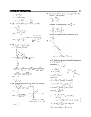 Electric Charges and Fields P-247
2 2 2
0 0
(2 )
x
v v v
+ =
0
3
x x
v v a t
Þ = =
0 0
0
0
3
3 0
qE t v m
v t
m E q
Þ = + Þ =
26. (d) Time period of the pendulum (T) is given by
eff
2
L
T
g
= p
2 2
eff
( ) ( )
mg qE
g
m
+
=
2
2
eff
gE
g g
m
æ ö
Þ = + ç ÷
è ø
2
2
2
L
T
qE
g
m
Þ = p
æ ö
+ç ÷
è ø
27. (d)
1 2 3 4
( ) ( )
E E E E E
® ® ® ® ®
= + + +
or E = 2E cos a – 2E cos b
E1
–q
d
q
d
d
q
d
–q
D
E3
a
= 2 2 2 2
2 2 2 2
2 2
( ) ( (2 ) (2 )
kq D kq D
D d D d
D d D d
´ - ´
+ +
+ +
2 2 3/2 2 2 3/2
2 2
( ) [ (2 ) ]
kqD kqD
D d D d
= -
+ +
For d   D
3
D
E
D
µ 2
1
D
µ
28. (d) At equilibrium resultant force on bob must be zero, so
T cos q = mg ..... (i)
T sin q = qE .....(ii)
Solving (i) and (ii) we get
tan
qE
mg
q =
qE X
Y
mg
T
q
q
q
6
3
5 10 2000 1
tan
2
2 10 10
-
-
´ ´
q = =
´ ´
[Here, q = 5 × 10–6C,
E =2000 v/m, m = 2 × 10–3 kg]
1 1
tan
2
- æ ö
Þ ç ÷
è ø
29. (b) Electric field on the axis of a ring of radius R at a
distance h from the centre,
( )
3/2
2 2
kQh
E
h R
=
+
Condition: for maximum electric field
dE
0
dh
=
Þ
( )
3/2
2 2
d kQh
dh
R h
é ù
ê ú
ê ú
+
ê ú
ë û
= 0
Byusing the concept of maxima and minima we get,
R
h
2
=
30. (a)
y = 3
(0, 0) x
Let 1
E
r
and 2
E
r
are the vauesofelectricfield due tocharge,
q1 and q2 respectively
magnitude of 1
1 2
0 1
1
4
=
Î
q
E
r
p
=
( )
6
2 2
0
1 10 10
4 1 3
-
´
Î +
p
( )
9 7
9 10 10 10-
= ´ ´ ´
3
q1
10
2
9 10 10
= ´
( )
2
1 1 1
9 10 10 cos sin
r r r
E i j
q q
é ù
 = ´ - +
ë û
( )
2
1
1 3
ˆ ˆ
9 10 10
10 10
é ù
Þ = ´ ´ - +
ê ú
ë û
E i j
2 2
1
ˆ ˆ ˆ ˆ
9 10 3 –9 27 10
é ù é ù
Þ = ´ - + = +
ë û ë û
E i j i j
Similarly, E2 =
2
2
0
1
4
q
r
pÎ
E2 =
( )
( )
9 6
2 2
9 10 25 10
4 3
-
´ ´ ´
+
E2 = 9 × 103 V/m
( )
3
2 2 2
ˆ ˆ
9 10 cos sin
E i j
 = ´ q - q
r
2
3
tan
4
Q q =
( )
3 2
2
4 3
ˆ ˆ ˆ ˆ
9 10 72 54 10
5 5
æ ö
 = ´ - = - ´
ç ÷
è ø
r
E i j i j
( ) 2
1 2
ˆ ˆ
63 27 10 /
 = + = - ´
r r r
E E E i j V m
 