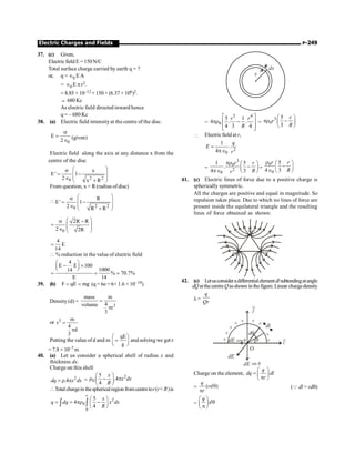 Electric Charges and Fields P-249
37. (c) Given,
Electricfield E = 150N/C
Total surface charge carried by earth q = ?
or, q = Î0 EA
= Î0 E p r2.
= 8.85 × 10–12 × 150 × (6.37 × 106)2.
; 680 Kc
As electric field directed inward hence
q = – 680 Kc
38. (a) Electric field intensityat the centre of the disc.
0
E
2
s
=
Î
(given)
Electric field along the axis at any distance x from the
centre of the disc
2 2
0
x
E' 1
2 x R
æ ö
s
ç ÷
= -
ç ÷
Î +
è ø
From question, x = R(radius of disc)

2 2
0
R
E' 1
2 R R
æ ö
s
ç ÷
= -
ç ÷
Î +
è ø
0
2R R
2 2R
æ ö
s -
= ç ÷
ç ÷
Î è ø
4
E
14
=
 % reduction in the value of electric field
4
E E 100
1000
14
% 70.7%
E 14
æ ö
- ´
ç ÷
è ø
= = ;
39. (b) F qE mg
= = (q = 6e= 6× 1.6 × 10–19)
Density (d) =
3
mass m
4
volume
r
3
=
p
or 3 m
r
4
d
3
=
p
Putting the value ofd and m
qE
g
æ ö
=
ç ÷
è ø
and solving we get r
= 7.8 × 10–7 m
40. (a) Let us consider a spherical shell of radius x and
thickness dx.
Charge on this shell
2
.4
dq x dx
=r p =
2
0
5
.4
4
x
x dx
R
æ ö
r - p
ç ÷
è ø
Totalchargeinthesphericalregionfromcentretor(r R)is
2
0
0
5
4
4
r
x
q dq x dx
R
æ ö
= = pr -
ç ÷
è ø
ò ò
x
dx
=
3 4
0
5 1
4 . .
4 3 4
r r
R
é ù
pr -
ê ú
ê ú
ë û
=
3
0
5
3
r
r
R
æ ö
pr -
ç ÷
è ø
 Electricfield at r,
2
0
1
.
4
q
E
r
=
pÎ
=
3
0
2
0
1 5
.
4 3
r r
R
r
pr æ ö
-
ç ÷
pÎ è ø
=
0
0
5
4 3
r r
R
r æ ö
-
ç ÷
Î è ø
41. (c) Electric lines of force due to a positive charge is
spherically symmetric.
All the charges are positive and equal in magnitude. So
repulsion takes place. Due to which no lines of force are
present inside the equilateral triangle and the resulting
lines of force obtained as shown:
+q
+q +q
42. (c) Letusconsideradifferentialelementdlsubtendingatangle
dQatthecentreQasshown inthefigure. Linear chargedensity
l=
q
Qr
+
+
+
+
+
+
+
+
+
j
i
dl
dq
q
dE
dE
dE cos q
sin q
O
Charge on the element,
q
dq dl
r
æ ö
= ç ÷
p
è ø
= ( )
q
rd
r
q
p
(Q dl = rdq)
=
q
d
æ ö
q
ç ÷
p
è ø
 
