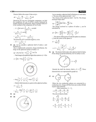 P-250 Physics
Electric field at the center O due to dq is
2
0
1
4
dq
dE
r
= ×
pÎ
= 2
0
1
4
q
d
r
× q
pÎ p
Resolving dE into two rectangular component, we find
the component dE cos q will be counter balanced by
another element on left portion. Hence resultant field at O
is the resultant of the component dE sin q only.
 2 2
0
0
sin sin
4
q
E dE d
r
p
= q = q q
p Î
ò ò
[ ]0
2 2
0
cos
4
q
r
p
= - q
p Î
= 2 2
0
( 1 1)
4
q
r
+ +
p Î
= 2 2
0
2
q
r
p Î
The direction of E is towards negative y-axis.

2 2
0
ˆ
2
q
E j
r
= -
p Î
r
43. (a) Let us consider a spherical shell of radius x and
thickness dx.
Due to shpherically symmetric charge distribution, the
chrge on the spherical surface of radius x is
dq = dVr×4px2dx =
2
0
5
4
4
x
x dx
R
æ ö
r - × p
ç ÷
è ø
Totalchargeinthesphericalregionfromcentretor(rR)is
2
0
0
5
4
4
r
x
q dq x dx
R
æ ö
= = pr -
ç ÷
è ø
ò ò
x
dx
=
3 4
0
5 1
4
4 3 4
r r
R
é ù
pr × - ×
ê ú
ê ú
ë û
=
3
0
5
3
r
r
R
æ ö
pr -
ç ÷
è ø
 Electric fieldintensityat a point on this spherical surface
2
0
1
4
q
E
r
= ×
pÎ
=
3
0
2
0
1 5
4 3
r r
R
r
pr æ ö
× -
ç ÷
pÎ è ø
=
0
0
5
4 3
r r
R
r æ ö
-
ç ÷
Î è ø
44. (a)
45. (b)
R
x dx
Let us consider a spherical shell ofthickness dx and radius
x. Thearea ofthis spherical shell = 4px2.
The volume of this spherical shell = 4px2dx. The charge
enclosed within shell
dq =
2
4
.
[4 ]
Qx
x dx
R
é ù
p
ê ú
p
ë û
=
3
4
4Q
x dx
R
The charge enclosed in a sphere of radius r1 can be
calculated by
Q = dq
ò
1 1
4
4
3 4
1
4 4
0
0
4 4
4
r r
R
Q Q x Q
x dx r
R R
é ù
= = =
ê ú
ê ú
ë û
ò
 The electricfieldat point Pinsidethesphereat adistance
r1 from the centre of the sphere is
E = 2
1
1
4
Q
E r
p
Þ
4
1
4
2
0 1
1
4
Q
r
R
E
r
é ù
ê ú
ë û
=
pÎ
2
1
4
0
1
4
Q
r
R
=
pÎ
46. (a) Theelectric field insidea thin spherical shell ofradius
R has charge Q spread uniformly over its surface is zero.
+
+
+
+
+
+
+
+
+
+
+ +
+
+
+
+
+
+
+
+
+
+
+ +
+ + +
+
+
+
+
+
+
+
+
+
+ + +
+
+
+
+
+
+
+
+
+
+
+
+
+
+
+
+
+
+
+
+ +
+
+
+
+
+
+
+
+
+
+
+ +
+ + +
+
+
+
+
+
+
+
+
+
+ + +
+
+
+
+
+
+
+
+
+
+
+
+
+
+
+
+
+
+
+
+ +
+
+
+
+
+
+
+
+
+
+
+ +
+ + +
+
+
+
+
+
+
+
+
+
+ + +
+
+
+
+
+
+
+
+
+
R
Q
E = 0
E = k
Q
r
2
Outside the shell the electric field is 2
Q
E k
r
= . These
characteristics are represented by graph (a).
47. (c)
A B
r1 r2
+Q1
+Q2
When the two conducting spheres are connected by a
conductingwire, charge will flowfrom one toother till both
acquire same potential.
 After connection, V1 = V2
1 2 1 2
1 2 1 2
Q Q Q Q
k k
r r r r
Þ = Þ =
The ratio of electric fields
1
2
2
1 1 1 2
1
2
2
2 2 2
1
2
2
Q
k
E E Q r
r
Q
E E Q
r
k
r
= Þ = ´
2
1 1 2 1 2
2
2 2 1
1 2
2
1
E r r E r
E E r
r r
´
Þ = Þ = =
´
 