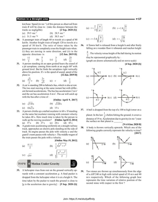 Motion in a Straight Line P-17
km/hour. Speed (in ms–1) of this person as observed from
train B will be close to : (take the distance between the
tracks as negligible) [2 Sep. 2020 (I)]
(a) 29.5 ms–1 (b) 28.5 ms–1
(c) 31.5 ms–1q (d) 30.5 ms–1
30. A passenger train of length 60 m travels at a speed of 80
km/hr. Another freight train of length 120 m travels at a
speed of 30 km/h. The ratio of times taken by the
passenger train to completelycross the freight train when:
(i) they are moving in same direction, and (ii) in the
opposite directions is: [12 Jan. 2019 II]
(a)
11
5
(b)
5
2
(c)
3
2
(d)
25
11
31. A person standing on an open ground hears the sound of
a jet aeroplane, coming from north at an angle 60º with
ground level. But he finds the aeroplane right vertically
above his position. If v is the speed of sound, speed of the
plane is: [12 Jan. 2019 II]
(a)
3
2
v (b)
2
3
v
(c) v (d)
2
v
32. A car is standing 200 m behind a bus, which is alsoat rest.
The two start moving at the same instant but with differ-
ent forward accelerations. The bus has acceleration 2 m/s2
and the car has acceleration 4 m/s2
. The car will catch up
with the bus after a time of :
[Online April 9, 2017]
(a) 110s (b) 120s
(c) 10 2s (d) 15 s
33. A person climbs up a stalled escalator in 60 s. If standing
on the same but escalator running with constant velocity
he takes 40 s. How much time is taken by the person to
walk up the moving escalator? [Online April 12, 2014]
(a) 37 s (b) 27 s (c) 24 s (d) 45 s
34. A goods train accelerating uniformlyon a straight railway
track, approaches an electric pole standing on the side of
track. Its engine passes the pole with velocity u and the
guard’s room passes with velocityv. Themiddlewagon of
the train passes the pole with a velocity.
[Online May 19, 2012]
(a)
2
u v
+
(b)
2 2
1
2
u v
+
(c) uv (d)
2 2
2
u v
æ ö
+
ç ÷
è ø
TOPIC 4 Motion Under Gravity
35. A helicopter rises from rest on the ground vertically up-
wards with a constant acceleration g. A food packet is
dropped from the helicopter when it is at a height h. The
time taken by the packet to reach the ground is close to
[g is the accelertion due to gravity] : [5 Sep. 2020 (I)]
(a)
2
3
h
t
g
æ ö
= ç ÷
è ø
(b) 1.8
h
t
g
=
(c) 3.4
h
t
g
æ ö
= ç ÷
è ø
(d)
2
3
h
t
g
=
36. A Tennis ball is released from a height h and after freely
falling on a wooden floor it rebounds and reaches height
2
h
. The velocityversus height of the ball during its motion
may be represented graphically by :
(graph are drawn schematicallyand on not to scale)
[4 Sep. 2020 (I)]
(a)
h/2
h
h v
( )
v
(b)
h/2
h
h v
( )
v
(c)
h/2
h
h v
( )
v
(d)
h/2
h
h v
( )
v
37. A ball is dropped from the top of a 100 m high tower on a
planet. In the last
1
2
s before hitting the ground, it covers a
distance of19 m.Acceleration due to gravity(in ms–2
) near
the surface on that planet is _______.
[NA 8 Jan. 2020 II]
38. A body is thrown vertically upwards. Which one of the
following graphs correctlyrepresent the velocity vs time?
[2017]
(a) (b)
(c) (d)
39. Two stones are thrown up simultaneously from the edge
of a cliff 240 m high with initial speed of 10 m/s and 40
m/s respectively. Which of the following graph best
represents the time variation of relative position of the
second stone with respect to the first ?
Join- https://t.me/studyaffinity
 