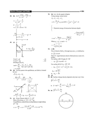 Electric Charges and Fields P-251
48. (b) At P 2 2
2 8
0
( )
K q K q
x L x
-
+ =
-
Þ 2 2
1 4
( )
x L x
=
-
or
1 2
x L x
=
-
Þ x = 2x – 2L or x = 2L
P
x L
=
L
x
x = 0
+ q
8 –2q
49. (c)
T
q
q
cos
T
q
sin
T
mg
q
Eq
F
0
e
s
=
=
P
K
T sin q = qE ....(i)
T cos q = mg ....(ii)
Dividing (i) by(ii),
0 0
tan
.
qE q q
mg mg K K mg
s s
æ ö
q = = ç ÷
e e
è ø
 s µ tan q
50. (b) For the system tobeequilibrium, net field at A should
be zero
1 2 3
2 E E E
+ =
2 2 2
2
( 2 )
2
kQ kQ kq
a a a
´
 + =
æ ö
ç ÷
è ø
E3
A
E1
E2
E
2 E1 –Q
–Q
–Q B
–Q
A
2
2
1 2
Q Q
q
Þ + = (2 2 1)
4
Q
q
Þ = +
51. (c) Given, Electric field, E = 3 × 104
Mass of the drop, m = 9.9 × 10–15 kg
Atequilibrium,coulombforceondropbalancesweightofdrop.
qE = mg
Þ
mg
q
E
= Þ
15
18
4
9.9 10 10
3.3 10 C
3 10
q
-
-
´ ´
= = ´
´
52. (b) Let v be the speed of dipole.
Using energy conservation
i i f f
K U K U
+ = +
2 2
1
2
3
2 1 1
0 cos(180 ) 0
2 2
k p
p mv mv
r
×
Þ - ° = + +
æ
ç
ç
ç
è
Q Potential energy of interaction between dipole
1 2
3
0
2 cos
4
ö
- q
= ÷
÷
pÎ ø
p p
r
2 1 2
3
2kp p
mv
r
Þ = 1 2
3
2kp p
v
mr
Þ =
When p1 = p2 = p and r = a
0
1
2
p
v
a ma
=
p Î
53. (–48)
Flux of electric field E
r
through any area A
r
is defined as
. cos
E A
f = q
ò
Here, q = angle between electric field and area vector of a
surface
For surface ABCDAngle, q = 90°
1 . cos90 0
E A
 f = ° =
ò
For surface BCGF .
n E dA
f = ò
uur
r
2
11
ˆ ˆ ˆ
4 – ( 1) .4 16
i y j i x
é ù
 f = ´ + =
ë û
2
11 48
Nm
C
f =
f1 – f11= – 48
54. (a)
55. (b) Surface charge density depends only due to Q. Also
1
0
.
q
E d A
® ®
=
ò
Ñ
l
e
or E × 4pr2 = 2
0 0
1
,
4
Q Q
E r R
r
Þ = ³
e pe
56. (a)
0
. in
q
E d A
® ®
=
ò
Ñ e
a a
2Q
–Q –Q
 