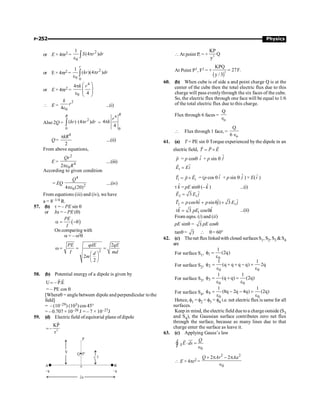 P-252 Physics
or E × 4pr2 =
2
0
1
(4 )
S r dr
p
e ò
or E × 4pr2 =
2
0 0
1
( )(4 )
r
kr r dr
p
e ò
or E × 4pr2 =
4
0
4
4
k r
æ ö
p
ç ÷
ç ÷
e è ø
 E =
2
0
4
k
r
e
...(i)
Also 2Q =
2
0
( ) (4 )
R
kr r dr
p
ò =
4
0
4
4
R
r
k
p
Q=
4
2
kR
p
....(ii)
From above equations,
E =
2
4
0
2
Qr
R
pe
....(iii)
According to given condition
= EQ
4
2
0
4 (20)
Q
pe
....(iv)
From equations (iii) and (iv), we have
a = 8–1/4 R.
57. (b) t = – PE sin q
or Ia = – PE (q)
( )
PE
I
a = -q
On comparing with
a = – w2
q
2
2
2
2
PE qdE qE
I md
d
m
w = = =
æ ö
ç ÷
è ø
58. (b) Potential energy of a dipole is given by
U – P.E
=
r r
= – PE cos q
[Whereq = angle between dipole and perpendicular tothe
field]
= – (10–29) (103) cos 45°
= – 0.707 × 10–26 J = – 7 × 10–27J
59. (d) Electricfield ofequitorial plane ofdipole
3
KP
–
r
=
r
At point P, = + 3
KP
Q
y
At Point P1, F1 = +
( )3
KPQ
27F.
y / 3
=
60. (b) When cube is of side a and point charge Q is at the
center of the cube then the total electric flux due to this
charge will pass evenlythrough the six faces of the cube.
So, the electric flux through one face will be equal to 1/6
of the total electric flux due to this charge.
Flux through 6 faces =
o
Q
Î
 Flux through 1 face, =
o
Q
6 Î
61. (a) T = PE sin q Torque experienced by the dipole in an
electric field, T P E
= ´
r r r
p
r
= p cosq ˆ
i + p sin q ĵ
1
E Ei
=
r
r
1 1
T p E
= ´
r r
r
= (p cos q ˆ
i + p sin q ĵ ) × E( ˆ
i )
t k̂ = pE sinq (– k̂ ) ...(i)
2 1
ˆ
3
E E j
=
r
2 1
ˆ ˆ ˆ
cos sin ) 3
T p i p j E j
= q + q ´
r
1
ˆ ˆ
3 cos
t = q
k pE k ...(ii)
From eqns. (i) and (ii)
pE sinq = 3 pE cosq
tanq = 3  q= 60°
62. (c) Thenet fluxlinkedwith closed surfacesS1, S2, S3 S4
are
For surface S1, 1
0
1
(2q)
f =
e
For surface S2, 2
0 0
1 1
(q q q q) 2q
f = + + - =
e e
For surface S3, 3
0 0
1 1
(q q) (2q)
f = + =
e e
For surface S4, 4
0 0
1 1
(8q 2q 4q) (2q)
f = - - =
e e
Hence, f1 = f2 = f3 = f4 i.e. net electric flux is same for all
surfaces.
Keep in mind, the electricfield duetoa charge outside (S3
and S4), the Gaussian surface contributes zero net flux
through the surface, because as many lines due to that
charge enter the surface as leave it.
63. (c) Applying Gauss’s law
0
S
Q
E ds
× =
Î
ò
uu
r
r
Ñ
 E × 4pr2 =
2 2
0
2 2
Q Ar Aa
+ p - p
Î
 