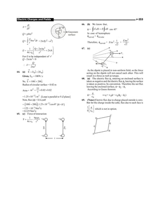 Electric Charges and Fields P-253
dr
dV
r =
Gaussiam
surface
Q a
b
dr
r
Q = r4pr2
Q =
2
4
r
a
A
r dr
r
p
ò = 2pA[r2 – a2]
E =
2
2
0
1 Q 2 Aa
2 A
4 r
é ù
- p
+ p
ê ú
p Î ê ú
ë û
For E to be independent of ‘r’
Q – 2pAa2 = 0
 A = 2
2
Q
a
p
64. (a) 0 0
ˆ ˆ
E E i 2E j
®
= +
Given, 0
E 100N / c
=
So, ˆ ˆ
E 100i 200j
®
= +
Radius of circular surface = 0.02 m
Area =
2 22
r 0.02 0.02
7
p = ´ ´
= 3 2
ˆ
1.25 10 i m
-
´ [Loop is parallel toY-Z plane]
Now, flux (f) = EAcosq
= ( ) 3
ˆ ˆ ˆ
100i 200j .1.25 10 i cos
-
+ ´ q° [q= 0°]
= 125 × 10–3 Nm2/c
= 0.125 Nm2/c
65. (c) Force of interaction
1 2
4
0
6p p
1
F .
4 r
=
pÎ
+q
–q
+q
–q
p1 p2
r
66. (b) We know that,
f = .
E dS E dS
=
ò ò
Ñ Ñ cos 45°
In case of hemisphere
fcurved = fcircular
Therefore, fcurved = 2 1
.
2
E a
p =
2
2
E a
p
67. (c)
E1
E2
F1
F2
+q
–q
As the dipole is placed in non-uniform field, so the force
acting on the dipole will not cancel each other. This will
result in a force as well as torque.
68. (a) The electric flux f1 entering an enclosed surface is
taken as negative and theelectric flux f2 leavingthe surface
is taken as positive, by convention. Therefore the net flux
leaving the enclosed surface, f= f2 – f1
According to Gauss theorem
f=
0
q
Î
Þ q = Î0f= Î0(f2 – f1)
69. (None) Electric flux due to charge placed outside is zero.
But for the charge inside the cube, flux due to each face is
0
1
6
q
é ù
ê ú
Î
ë û
which is not in option.
A
B
D
C
q
.
q
.
q
.
q
.
 