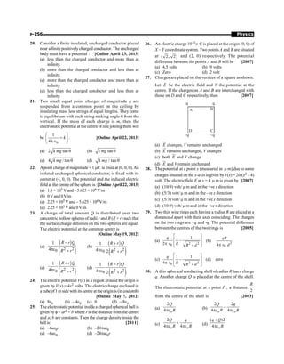 Physics
P-256
20. Consider a finite insulated, uncharged conductor placed
near a finite positivelycharged conductor. The uncharged
body must have a potential : [Online April 23, 2013]
(a) less than the charged conductor and more than at
infinity.
(b) more than the charged conductor and less than at
infinity.
(c) more than the charged conductor and more than at
infinity.
(d) less than the charged conductor and less than at
infinity.
21. Two small equal point charges of magnitude q are
suspended from a common point on the ceiling by
insulating mass less strings of equal lengths. They come
to equilibrium with each string making angle q from the
vertical. If the mass of each charge is m, then the
electrostatic potential at the centre ofline joining them will
be
0
1
4
æ ö
=
ç ÷
pÎ
è ø
k . [Online April 22, 2013]
(a) 2 tan q
k mg (b) tanq
k mg
(c) 4 / tan q
k mg (d) / tan q
k mg
22. Apoint charge ofmagnitude+ 1 mC is fixed at (0, 0, 0).An
isolated uncharged spherical conductor, is fixed with its
center at (4, 0, 0). The potential and the induced electric
field at thecentreof thesphere is:[Online April 22, 2013]
(a) 1.8 × 105 V and –5.625 × 106 V/m
(b) 0Vand 0V/m
(c) 2.25 × 105 Vand – 5.625 × 106 V/m
(d) 2.25 × 105 Vand 0V/m
23. A charge of total amount Q is distributed over two
concentric hollow spheres of radii r and R (R  r) such that
the surface charge densities on the two spheres are equal.
The electric potential at the common centre is
[Online May 19, 2012]
(a)
( )
( )
2 2
0
1
4
R r Q
R r
-
pe +
(b)
( )
( )
2 2
0
1
4 2
R r Q
R r
+
pe +
(c)
( )
( )
2 2
0
1
4
R r Q
R r
+
pe +
(d)
( )
( )
2 2
0
1
4 2
R r Q
R r
-
pe +
24. The electric potential V(x) in a region around the origin is
given by V(x) = 4x2 volts. The electric charge enclosed in
a cube of1 mside with its centre at theorigin is (in coulomb)
[Online May 7, 2012]
(a) 8e0 (b) – 4e0 (c) 0 (d) – 8e0
25. Theelectrostaticpotential insidea chargedspherical ball is
given byf= ar2 + b where r is the distance from the centre
and a, b are constants. Then the charge density inside the
ballis: [2011]
(a) –6ae0r (b) –24pae0
(c) –6ae0 (d) –24pae0r
26. An electric charge 10–3 m C is placed at the origin (0, 0) of
X – Y co-ordinate system. Two points A and B are situated
at ( 2, 2) and (2, 0) respectively. The potential
difference between the points A and B will be [2007]
(a) 4.5 volts (b) 9 volts
(c) Zero (d) 2 volt
27. Charges are placed on the vertices of a square as shown.
Let E
r
be the electric field and V the potential at the
centre. If the charges on A and B are interchanged with
those on D and C respectively, then [2007]
A B
C
D
q
-q
q
-q
(a) E
u
r
changes, V remains unchanged
(b) E
ur
remains unchanged, V changes
(c) both E
ur
and V change
(d) E
ur
and V remain unchanged
28. The potential at a point x (measured in m m) due to some
charges situated on the x-axis is given byV(x) = 20/(x2 – 4)
volt. The electric field E at x = 4 m m is given by [2007]
(a) (10/9) volt/ m m and in the +ve x direction
(b) (5/3) volt/ m m and in the –ve x direction
(c) (5/3) volt/ m m and in the +ve x direction
(d) (10/9) volt/ m m and in the –ve x direction
29. Twothin wire rings each having a radius R are placed at a
distance d apart with their axes coinciding. The charges
on the two rings are +q and -q. The potential difference
between the centres of the two rings is [2005]
(a)
2 2
0
1 1
2
q
R R d
é ù
-
ê ú
p Î ê ú
+
ë û
(b) 2
0
4
qR
d
p Î
(c)
2 2
0
1 1
4
q
R R d
é ù
-
ê ú
p Î ê ú
+
ë û
(d) zero
30. A thin spherical conducting shell of radius R has a charge
q. Another charge Q is placed at the centre of the shell.
The electrostatic potential at a point P , a distance
2
R
from the centre of the shell is [2003]
(a)
2
4 o
Q
R
pe (b)
2 2
4 4
o o
Q q
R R
-
pe pe
(c)
2
4 4
o o
Q q
R R
+
pe pe (d)
( )2
4 o
q Q
R
+
pe
 