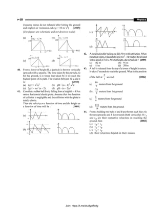 P-18 Physics
(Assume stones do not rebound after hitting the ground
and neglect air resistance, take g = 10 m/ s2) [2015]
(The figures are schematic and not drawn to scale)
(a) (y – y ) m
2 1
240
8 12
t(s)
(b) (y – y ) m
2 1
240
8 12
t(s)
(c)
(y – y ) m
2 1
240
8 12
t(s)
t®
(d)
(y – y ) m
2 1
240
12
t(s)
40. From a tower of height H, a particle is thrown vertically
upwards with a speed u. The time taken bythe particle, to
hit the ground, is n times that taken by it to reach the
highest point of its path. The relation between H, u and n
is: [2014]
(a) 2gH = n2u2 (b) gH = (n – 2)2 u2d
(c) 2gH = nu2 (n – 2) (d) gH = (n – 2)u2
41. Consider a rubber ball freelyfallingfrom a height h =4.9m
onto a horizontal elastic plate. Assume that the duration
of collision is negligible and the collision with the plate is
totallyelastic.
Then the velocity as a function of time and the height as
a function of time will be : [2009]
(a) t
+v1
v
O
–v1
y
h
t
(b)
v
+v1
O
–v1
t1 2t1 4t1
t t
y
h
t
(c) t
t1 2t1
O
y
h
t
(d)
v1
v
O t
t
y
h
42. Aparachutistafterbailingoutfalls50mwithoutfriction.When
parachuteopens,itdeceleratesat2m/s2 .Hereachestheground
with aspeedof3m/s.Atwhatheight, didhebailout? [2005]
(a) 182 m (b) 91 m
(c) 111m (d) 293m
43. A ballis releasedfrom thetop ofa tower of heighth meters.
It takes Tseconds to reach the ground. What is the position
of the ball at
3
T
second [2004]
(a)
8
9
h
meters from the ground
(b)
7
9
h
meters from the ground
(c)
9
h
meters from the ground
(d)
17
18
h
meters from the ground
44. From a building two balls A and B are thrown such that A is
thrown upwards and B downwards (both vertically). If vA
and vB are their respective velocities on reaching the
ground, then [2002]
(a) vB  vA
(b) vA = vB
(c) vA  vB
(d) their velocities depend on their masses.
Join- https://t.me/studyaffinity
 