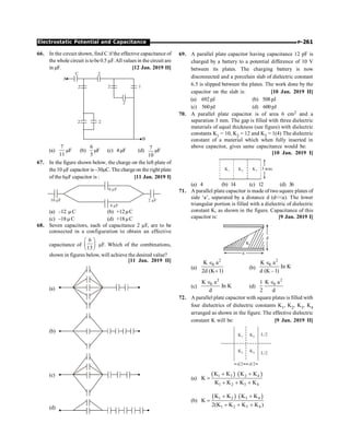 P-261
Electrostatic Potential and Capacitance
66. In the circuit shown, find C if the effective capacitance of
the whole circuit is tobe0.5 µF.All values in the circuit are
in µF. [12 Jan. 2019 II]
1
2
2
2
B
2
2
C
A
2
(a)
7
11
µF (b)
6
5
µF (c) 4µF (d)
7
10
µF
67. In the figure shown below, the charge on the left plate of
the 10 mF capacitor is –30mC. The chargeon the right plate
of the 6mF capacitor is : [11 Jan. 2019 I]
2 F
m
4 F
m
10 F
m
6 F
m
(a) –12 mC (b) +12mC
(c) –18mC (d) +18mC
68. Seven capacitors, each of capacitance 2 µF, are to be
connected in a configuration to obtain an effective
capacitance of
6
13
æ ö
ç ÷
è ø
µF. Which of the combinations,
shown in figures below, will achieve the desired value?
[11 Jan. 2019 II]
(a)
(b)
(c)
(d)
69. A parallel plate capacitor having capacitance 12 pF is
charged by a battery to a potential difference of 10 V
between its plates. The charging battery is now
disconnected and a porcelain slab of dielectric constant
6.5 is slipped between the plates. The work done by the
capacitor on the slab is: [10 Jan. 2019 II]
(a) 692pJ (b) 508pJ
(c) 560pJ (d) 600pJ
70. A parallel plate capacitor is of area 6 cm2 and a
separation 3 mm. The gap is filled with three dielectric
materials of equal thickness (see figure) with dielectric
constants K1 = 10, K2 = 12 and K3 = 1(4) The dielectric
constant of a material which when fully inserted in
above capacitor, gives same capacitance would be:
[10 Jan. 2019 I]
(a) 4 (b) 14 (c) 12 (d) 36
71. A parallel plate capacitor is made of two square plates of
side ‘a’, separated by a distance d (da). The lower
triangular portion is filled with a dielectric of dielectric
constant K, as shown in the figure. Capacitance of this
capacitor is: [9 Jan. 2019 I]
a
d
K
(a)
2
0
K a
2d (K 1)
Î
+
(b)
2
0
K a
In K
d (K –1)
Î
(c)
2
0
K a
In K
d
Î
(d)
2
0
K a
1
2 d
Î
72. A parallel plate capacitor with square plates is filled with
four dielectrics of dielectric constants K1, K2, K3, K4
arranged as shown in the figure. The effective dielectric
constant K will be: [9 Jan. 2019 II]
K1 K2
K3 K4
L/2
L/2
d/2 d/2
(a)
( ) ( )
1 3 2 4
1 2 3 4
K K K K
K
K K K K
+ +
=
+ + +
(b)
( ) ( )
1 2 3 4
1 2 3 4
K K K K
K
2(K K K K )
+ +
=
+ + +
 