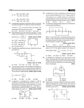 Physics
P-262
(c)
( ) ( )
1 2 3 4
1 2 3 4
K K K K
K
K K K K
+ +
=
+ + +
(d)
( ) ( )
1 4 2 3
1 2 3 4
K K K K
K
2(K K K K )
+ +
=
+ + +
73. A parallel plate capacitor ofcapacitance90 pFisconnected
toa batteryofemf20V. Ifa dielectric material ofdielectric
constant k =
5
3
is inserted between the plates, the
magnitude of the induced charge will be: [2018]
(a) 1.2n C (b) 0.3n C (c) 2.4n C (d) 0.9n C
74. In the following circuit, the switch S is closed at t = 0. The
charge on the capacitor C1 as a function of time will be
given by 1 2
eq
1 2
C C
C
C C
æ ö
=
ç ÷
+
è ø
. [Online April 16, 2018]
(a) CeqE[1 – exp(–t/RCeq)]
E
C1 C2
R
S
(b) C1E[1 – exp(–tR/C1)]
(c) C2E[1 – exp(–t/RC2)]
(d) CeqEexp(–t/RCeq)
75. The equivalent capacitance between A and B in the circuit
given below is:
A
6 µF 2 µF
2 µF
4 µF
5 µF 5 µF
B
[Online April 15, 2018]
(a) 4.9µF (b) 3.6µF (c) 5.4µF (d) 2.4µF
76. A parallel plate capacitor with area 200cm2 and separation
between the plates 1.5cm, is connected across a battery of
emfV. Iftheforceofattraction between theplatesis 25 ×10–
6N,thevalueofVisapproximately: [Online April 15, 2018]
2
12
0 2
C
8.85 10
N.m
-
æ ö
e = ´
ç ÷
è ø
(a) 150V (b) 100V (c) 250V (d) 300V
77. A capacitor C1 is charged up to a voltage V = 60V by
connecting it to battery B through switch (1), Now C1 is
disconnected from battery and connected to a circuit
consisting of twouncharged capacitorsC2 =3.0mFand C3 =
6.0mFthrough a switch (2) as shown in thefigure. The sum
offinal chargeson C2 andC3 is: [Online April 15, 2018]
(2)
(1)
B
60 V C1
C2
C3
(a) 36mC (b) 20mC (c) 54mC (d) 40mC
78. A capacitance of 2 F
m is required in an electrical circuit
across a potential difference of 1.0 kV. A large number of
1 F
m capacitors are available which can withstand a
potential differenceof not more than 300 V. The minimum
number of capacitors required to achieve this is [2017]
(a) 24 (b) 32 (c) 2 (d) 16
79. A combination of parallel plate capacitors is maintained at
a certain potential difference.
C1 C2
C3
C
E
D B
A
When a 3 mm thick slab is introduced between all the
plates, in order to maintain the same potential difference,
the distance between the plates is increased by 2.4 mm.
Find the dielectric constant of the slab.
[Online April 9, 2017]
(a) 3 (b) 4 (c) 5 (d) 6
80. The energystored in the electric field produced by a metal
sphere is 4.5 J. If the sphere contains 4 mC charge, its
radius will be: [Take : 9 2 2
0
1
9 10 N m / C
4
= ´ -
pe
]
[Online April 8, 2017]
(a) 20mm (b) 32mm (c) 28mm (d) 16mm
81. A combination of capacitors is set up as shown in the
figure. The magnitude of the electric field, due to a point
charge Q (having a charge equal tothe sum of the charges
on the 4 mF and 9 mF capacitors), at a point distance 30 m
from it, would equal : [2016]
4 F
m
3 F
m
9 F
m
2 F
m
8V
+ –
(a) 420N/C (b) 480N/C
(c) 240N/C (d) 360N/C
82. Figure shows a network of capacitors where the numbers
indicates capacitances in micro Farad. The value of
capacitance C if the equivalent capacitance between point
A and B is to be 1 mF is : [Online April 10, 2016]
A
C 1
8
2 2 12
6 4
B
 