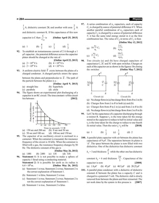 Physics
P-264
1
3
A, dielectric constant 2K and another with area
2
3
A
A
and dielectric constant K. If the capacitance of this new
capacitor is C then
0
C
C
is [Online April 25, 2013]
(a) 1 (b)
4
3
(c)
2
3
(d)
1
3
92. To establish an instantaneous current of 2 A through a 1
mF capacitor ; the potential difference across the capacitor
plates should be changed at the rate of :
[Online April 22, 2013]
(a) 2 × 104 V/s (b) 4 × 106 V/s
(c) 2 × 106 V/s (d) 4 × 104 V/s
93. A uniform electric field
ur
E exists between the plates of a
charged condenser. A charged particle enters the space
between the plates and perpendicular to
ur
E . The path of
the particle between the plates is a :
[Online April 9, 2013]
(a) straight line (b) hyperbola
(c) parabola (d) circle
94. The figure shows an experimental plot discharging of a
capacitor in an RC circuit. The timeconstant tofthiscircuit
lies between : [2012]
0
50 100 150 200 250 300
5
10
15
20
25
Potential
difference
V
in
volts
Time in seconds
(a) 150 sec and 200 sec (b) 0 sec and 50 sec
(c) 50 sec and 100 sec (d) 100sec and 150 sec
95. The capacitor of an oscillatory circuit is enclosed in a
container. When the container is evacuated, the resonance
frequency of the circuit is 10 kHz. When the container is
filled with a gas, the resonance frequency changes by 50
Hz. The dielectric constant of the gas is
[Online May 26, 2012]
(a) 1.001 (b) 2.001 (c) 1.01 (d) 3.01
96. Statement 1: It is not possible to make a sphere of
capacity 1 farad using a conducting material.
Statement 2: It is possible for earth as its radius is
6.4×106 m. [Online May 26, 2012]
(a) Statement 1 is true, Statement 2 is true, Statement 2 is
the correct explanation of Statement 1.
(b) Statement 1 is false, Statement 2 is true.
(c) Statement 1 is true, Statement 2 is true, Statement 2 is
not the correct explanation of Statement 1.
(d) Statement 1 is true, Statement 2 is false.
97. A series combination of n1 capacitors, each of capacity
C1 is charged bysource of potential difference 4 V. When
another parallel combination of n2 capacitors each of
capacity C2 is charged by a source of potential difference
V, it has the same total energy stored in it as the first
combination has. The value of C2 in terms of C1 is then
[Online May 12, 2012]
(a)
2
1
1
16
n
C
n (b)
1
1 2
2 C
n n
(c)
2
1
1
2
n
C
n (d)
1
1 2
16C
n n
98. Two circuits (a) and (b) have charged capacitors of
capacitance C, 2C and 3C with open switches. Charges on
each of thecapacitor areas shown in thefigures. On closing
the switches [Online May 7, 2012]
2Q
3C
Q
C
S
L R
Circuit (a)
2Q
2C
Q
2C
S
L R
Circuit (b)
(a) Nochargeflowsin(a)butchargeflowsfrom Rto Lin (b)
(b) Charges flow from L to R in both (a) and (b)
(c) Charges flow from R to L in (a) and from L to R in (b)
(d) Nochargeflowsin(a)butchargeflowsfrom Lto R in (b)
99. Let C be the capacitance ofa capacitor dischargingthrough
a resistor R. Suppose t1 is the time taken for the energy
stored in the capacitor toreduce to halfits initial value and
t2 is the time taken for the charge to reduce to one-fourth
its initial value. Then the ratio t1/ t2 will be [2010]
(a) 1 (b)
1
2
(c)
1
4
(d) 2
100. A parallel plate capacitor with air between the plates has
capacitance of 9 pF. The separation between its plates is
‘d’. The space between the plates is now filled with two
dielectrics. One of the dielectrics has dielectric constant
k1 = 3 and thickness
3
d
while the other one has dielectric
constant k2 = 6 and thickness
2
3
d
. Capacitance of the
capacitor is now [2008]
(a) 1.8pF (b) 45pF (c) 40.5pF (d) 20.25pF
101. A parallel plate condenser with a dielectric of dielectric
constant K between the plates has a capacity C and is
charged to a potential V volt. The dielectric slab is slowly
removed from between the plates and then reinserted. The
net work done by the system in this process is [2007]
 