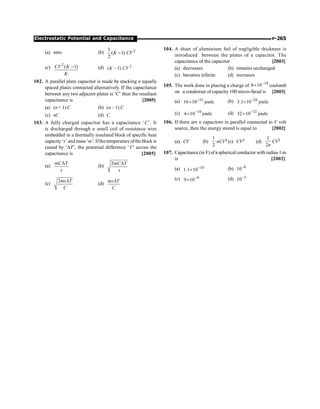 P-265
Electrostatic Potential and Capacitance
(a) zero (b) 2
1
( 1)
2
K CV
-
(c)
2
( 1)
CV K
K
- (d) 2
( 1)
K CV
-
102. A parallel plate capacitor is made by stacking n equally
spaced plates connected alternatively. If the capacitance
between any two adjacent plates is ‘C’ then the resultant
capacitance is [2005]
(a) (n + 1) C (b) (n – 1) C
(c) nC (d) C
103. A fully charged capacitor has a capacitance ‘C’. It
is discharged through a small coil of resistance wire
embedded in a thermally insulated block of specific heat
capacity ‘s’ and mass ‘m’. Ifthetemperature ofthe block is
raised by ‘DT’, the potential difference ‘V’ across the
capacitance is [2005]
(a)
mC T
s
D
(b)
2mC T
s
D
(c)
2ms T
C
D
(d)
ms T
C
D
104. A sheet of aluminium foil of negligible thickness is
introduced between the plates of a capacitor. The
capacitance of the capacitor [2003]
(a) decreases (b) remains unchanged
(c) becomes infinite (d) increases
105. The work done in placing a charge of 18
10
8 -
´ coulomb
on a condenser of capacity 100 micro-farad is [2003]
(a) joule
10
16 32
-
´ (b) joule
10
1
.
3 26
-
´
(c) joule
10
4 10
-
´ (d) joule
10
32 32
-
´
106. If there are n capacitors in parallel connected to V volt
source, then the energy stored is equal to [2002]
(a) CV (b)
2
1
nCV2 (c) CV2 (d)
1
2n
CV2
107. Capacitance (in F) ofa spherical conductor with radius 1 m
is [2002]
(a) 10
10
1
.
1 -
´ (b) 6
10-
(c) 9
10
9 -
´ (d) 3
10-
 