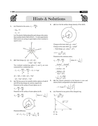 Physics
P-266
1. (c) Potential at the centre, net
R
=
C
KQ
V
net 0
=
QQ
0
 =
C
V
Let E be electric field producedbyeach charge atthe centre,
thenresultant electricfieldwill beEC = 0, sinceequal electric
field vectors are acting at equal angle so their resultant is
equal to zero.
72°
72°
72°
72°
72°
2E
2E
2E 2E
2E
2. (d) Total charge 1 2 1 2
' '
Q Q Q Q
+ = +
12 3 9
C C C
= m - m = m
Two isolated conducting sphres S1 and S2 are now
connected by a conducting wire.
1 2
1 2
' '
2
3 3
KQ KQ
V V
R
R
 = = = = 12– 3 = 9 µC
1 2
' 2 '
Q Q
= 2 2
2 ' ' 9
Q Q C
Þ + = m
1
' 6
Q C
 = m and 2
' 3
Q C
= m
3. (a) We have given two metallic hollow spheres of radii R
and 4R having charges Q1 and Q2 respectively.
Potential on the surface of inner sphere (at A)
1 2
4
A
kQ kQ
V
R R
= +
Potential on the surface of outer sphere (at B)
1 2
4 4
B
kQ kQ
V
R R
= +
0
1
Here, k =
4
æ ö
ç ÷
pe
è ø
4R
R
Q1 Q2
B
A
Potential difference,
1 1
0
3 3
4 16
A B
kQ Q
V V V
R R
D = - = × = ×
p Î
4. (d) Let s be the surface charge density of the shells.
s
s
C
r
R
Charge on the inner shell, 2
1 4
Q r
= s p
Charge on the outer shell, 2
2 4
Q R
= s p
 Total charge, 2 2
4 ( )
Q r R
= s p +
2 2
4 ( )
Q
r R
Þ s =
p +
Potential at the common centre,
1 2
C
KQ KQ
V
r R
= +
0
1
where
4
æ ö
=
ç ÷
pe
è ø
K
2 2
4 4
K r K R
r R
s p s p
= +
4 ( )
K r R
= s p +
2 2
4 ( )
4 ( )
KQ r R
r R
p +
=
p +
2 2
0
1 ( )
4 ( )
r R Q
r R
+
=
pe +
5. (b) The electric potential at the bisector is zero and
electric field is antiparallel to the dipole moment.
 V = 0 and 3
0
1
4
®
®
æ ö
-
ç ÷
= ç ÷
pe ç ÷
è ø
P
E
d
6. (c) Potential at any point of the charged ring
p
2 2
Kq
V
R Z
=
+
R= 3a
Z = 4a
 