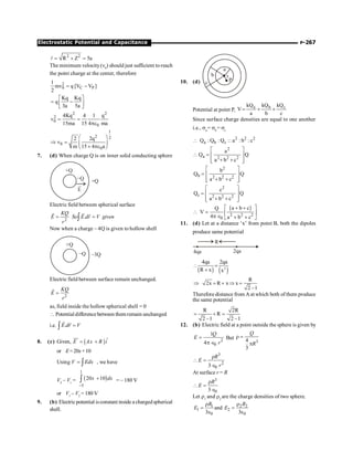 P-267
Electrostatic Potential and Capacitance
2 2
R Z 5a
= + =
l
The minimum velocity(v0
) should just sufficient to reach
the point charge at the center, therefore
2
0 C P
1
mv q [V V ]
2
= -
Kq Kq
q
3a 5a
é ù
= -
ê ú
ë û
2 2
2
0
0
4Kq 4 1 q
v
15ma 15 4 ma
= =
pe
1
2 2
0
0
2 2q
v
m 15 4 a
æ ö
Þ = ç ÷
´ pe
è ø
7. (d) When charge Q is on inner solid conducting sphere
+Q
–Q +Q
E
Electric field between spherical surface
2
.
KQ
E So E dr V given
r
= =
ò
r r r
Now when a charge – 4Q is given to hollow shell
+Q
–Q –3Q
Electric field between surface remain unchanged.
2
KQ
E
r
=
r
as, field inside the hollow spherical shell = 0
 Potentialdifferencebetween them remain unchanged
i.e. .
E dr V
=
ò
r r
8. (c) Given, ( ) ˆ
E Ax B i
= +
uu
r
or E=20x+10
Using V Edx
= ò , we have
V2
– V1
= ( )
1
5
20 10
x dx
-
+
ò = – 180 V
or V1
– V2
= 180 V
9. (b) Electricpotential isconstant inside a chargedspherical
shell.
10. (d)
a
r
P
b
c
Potential at point P,
a b c
kQ kQ kQ
V
a b c
= + +
Since surface charge densities are equal to one another
i.e., sa
= sb
= sc
2 2 2
a b c
Q : Q : Q :: a : b : c

2
a 2 2 2
a
Q Q
a b c
é ù
 = ê ú
+ +
ê ú
ë û
2
b 2 2 2
b
Q Q
a b c
é ù
= ê ú
+ +
ê ú
ë û
2
c 2 2 2
c
Q Q
a b c
é ù
= ê ú
+ +
ê ú
ë û
( )
2 2 2
0
a b c
Q
V
4 a b c
é + + ù
 = ê ú
p Î + +
ë û
11. (d) Let at a distance ‘x’ from point B, both the dipoles
produce same potential
R
4qa 2qa
( ) ( )
2
4qa 2qa
R x x
 =
+
R
2x R x x
2 –1
Þ = + Þ =
Therefore distance from Aat which both of them produce
the same potential
R 2R
R
2 –1 2 –1
= + =
12. (b) Electric field at a point outside the sphere is given by
2
0
1
4
Q
E
r
=
p Î
But
3
4
3
Q
R
r =
p
3
2
0
3
R
E
r
r
 =
Î
At surface r = R
3
0
3
R
E
r
 =
Î
Let r1
and r2
are the charge densities of two sphere.
1 2 2
1 2
0 0
and
3 3
R R
E E
r r
= =
e e
 