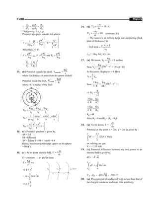 Physics
P-268
1 1 1 1
2 2 2 2
E R R
E R R
r
= =
r
Q
This gives r1
= r2
= r
Potential at a point outside the sphere
0
1
4
Q
V
r
=
pe
3
3
0 4
3
3
æ ö
ç ÷
r
= r =
ç ÷
e ç ÷
p
ç ÷
è ø
Q
R Q
r
R
At surface, r = R
2
0
3
R
V
r
=
e
so,
2 2
1 2
1 2
0 0
and
3 3
R R
V V
r r
= =
e e
2
1 1
2 2
V R
V R
æ ö
 = ç ÷
è ø
13. (b) Potential outside the shell, outside
KQ
V
r
=
where r is distance of point from the centre of shell
Potential inside the shell, inside
KQ
V
R
=
where ‘R” is radius of the shell
–s
B
s
a A
b c
C
s
C
A B
B
b b c
Kq
Kq Kq
V
r r r
= + +
2 2 2
B
0
1 4 a 4 b 4 c
V
4 b b c
é ù
s p s p s p
= - +
ê ú
pÎ ê ú
ë û
2 2
B
0
a b
V c
b
é ù
s -
= +
ê ú
Î ê ú
ë û
14. (c) Potential gradient is given by,
DV=E.d
0.8=Ed(max)
DV = Ed cos q = 0.8 × cos 60 = 0.4
Hence, maximum potential at a point on the sphere
=589.4V
15. (c) As we know electric field,
dv
E
dr
-
=
E = constant  dv and dr same
2
K
E c
r
f
= =
2
r
Þ f µ v0 v0 + v v0 + 2 v
D
r r
r
2
0
4 r dr
 f = r p
ò
1
r
Þ r µ
16. (b) 1
dv
10 | z |
dr
-
S = =
2
dv
10
dr
-
S = = (constant : E)
 The source is an infinity large non conducting thick
plate of thickness 2 m.
0
A Z
10Z 10A
r× µ
 × =
e
0 0
10e
r = for | z | 1m
£ .
17. (a) We know, 0
Kq
V
R
= = V surface
Now, Vi =
2 2
3
Kq
(3R – r )
2R
[For r  R]
At the centre of sphare r = 0. Here
0
3
V V
2
=
Now,
5 Kq
4 R
2 2
3
Kq
(3R – r )
2R
=
Þ 2
R
R
2
=
3
3 Kq Kq
4 R R
=
4
1 Kq Kq
4 R R
=
R4 =4R
Also, R1 = 0 and R2  (R4 – R3)
18. (a) As we know, E = –
dv
dx
Potential at the point x = 2m, y = 2m is given by :
2, 2
0 0
– (25 30 )
V
dV dx dy
= +
ò ò
on solving we get,
V = – 110 volt.
19. (c) Potential difference between any two points in an
electric field is given by,
dV= –E dx
×
uu
r
r
2
2
0
30
= -
ò ò
A
O
V
V
dV x dx
3 2
0
[10 ] 80J/ C
- = - = -
A O
V V x
20. (a) The potential of uncharged body is less than that of
the charged conductor and more than at infinity.
 