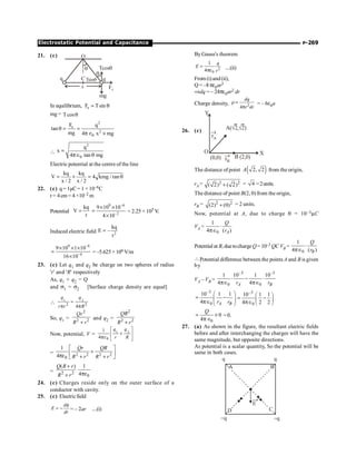 P-269
Electrostatic Potential and Capacitance
21. (c)
q
x
q
O
C
Tcosq
mg
Fe
q
q
Tsinq
In equilibrium, e
F Tsin
= q
mg = Tcosq
2
e
2
0
F q
tan
mg 4 x mg
q = =
p Î ´

2
0
q
x
4 tan mg
=
pÎ q
Electric potential at the centre of the line
kq kq
V 4 kmg / tan
x / 2 x / 2
= + = q
22. (c) q = 1µC= 1 ×10–6C
r = 4 cm = 4 ×10–2 m
Potential
kq
V
r
=
9 6
2
9 10 10
4 10
-
-
´ ´
=
´
= 2.25 × 105 V.
V.
Induced electric field 2
kq
E –
r
=
9 6
4
9 10 1 10
16 10
-
-
´ ´ ´
=
´
=–5.625 ×106 V/m
23. (c) Let q1 and q2 be charge on two spheres of radius
'r' and 'R' respectively
As, q1 + q2 = Q
and s1 = s2 [Surface charge density are equal]
 1 2
2 2
4
q q
r r R
=
p p
So, q1 =
2
2 2
Qr
R r
+
and q2 =
2
2 2
QR
R r
+
Now, potential, V = 1 2
0
1
4
q q
r R
é ù
+
ê ú
pe ë û
= 2 2 2 2
0
1
4
Qr QR
R r R r
é ù
+
ê ú
pe + +
ë û
= 2 2
( )
Q R r
R r
+
+ 0
1
4pe
24. (c) Charges reside only on the outer surface of a
conductor with cavity.
25. (c) Electricfield
f
= -
d
E
dr
= – 2ar ....(i)
By Gauss's theorem
2
0
1
4
=
pe
q
E
r
....(ii)
From(i)and(ii),
Q = –8 pe0ar3
Þdq = – 24pe0ar2 dr
Charge density, 2
4
r =
p
dq
r dr
= – 6e0a
26. (c)
Y
O X
(0,0) (2,0)
B
A( 2, 2)
Ö Ö
rB
rA
®
®
The distance of point ( )
2, 2
A from the origin,
rA = 2 2
( 2) ( 2)
+ = 4 =2units.
The distance of point B(2, 0) from the origin,
rB = 2 2
(2) (0)
+ = 2 units.
Now, potential at A, due to charge q = 10–3mC
VA =
0
1
4 ( )
A
Q
r
×
pÎ
Potential at B, duetochargeQ= 10–3 QC VB =
0
1
4 ( )
B
Q
r
×
pÎ
Potential difference between the points A and B is given
by
VA – VB =
–3 –3
0 0
1 10 1 10
4 4
A B
r r
× - ×
pÎ pÎ
–3
0
10 1 1
4 A B
r r
æ ö
= -
ç ÷
pÎ è ø
–3
0
10 1 1
4 2 2
æ ö
= -
ç ÷
pÎ è ø
0
0
4
Q
= ´
p Î
= 0.
27. (a) As shown in the figure, the resultant electric fields
before and after interchanging the charges will have the
same magnitude, but opposite directions.
As potential is a scalar quantity, So the potential will be
same in both cases.
A B
C
D
q q
-q
-q
®
E
 