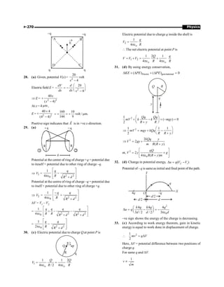 Physics
P-270
A B
C
D
q q
-q -q
®
E
28. (a) Given, potential V(x)= 2
20
volt
4
x -
Electricfield E =
dV
dx
- 2
20
4
d
dx x
æ ö
= - ç ÷
è ø
-
Þ E = 2 2
40
( 4)
x
x
+
-
At x = 4 m
m ,
E = 2 2
40 4
(4 4)
´
+
-
160 10
volt / m.
144 9
= + = + m
Positive sign indicates that E
r
is in +ve x-direction.
29. (a)
d
q
q
1 2
R R
Potential at the center of ring of charge+q = potential due
to iteself + potential due to other ring of charge –q.
Þ 1
V =
2 2
0
1
4
q q
R R d
é ù
-
ê ú
pe ê ú
+
ë û
Potential at the centre of ring of charge –q = potential due
to itself + potential due to other ring of charge +q.
Þ 2
V =
2 2
0
1
4
q q
R R d
é ù
-
+
ê ú
pe ê ú
+
ë û
DV = V1 – V2
=
2 2 2 2
0
1
4
q q q q
R R R d R d
é ù
+ - -
ê ú
pe ê ú
+ +
ë û
=
2 2
0
1
2
q q
R R d
é ù
-
ê ú
pe ê ú
+
ë û
30. (c) Electric potential due to charge Q at point P is
P
R
R/2
q
Q
1
1 1 2
4 / 2 4
o o
Q Q
V
R R
= =
pe pe
Electric potential due to charge q inside the shell is
2
1
4 o
q
V
R
=
pe
 The net electric potential at point P is
1 2
1 2 1
4 4
o o
Q q
V V V
R R
= + = +
pe pe
31. (d) By using energy conservation,
Electro gravitational
( ) ( ) 0
KE PE PE
D + D + D =
Q R
y
q
v
2
1
( ) 0
2
Qq Qq
mV k k mgy
R y R
æ ö
+ - + - =
ç ÷
è + ø
2
1 1 1
2
mV mgy kQq
R R y
æ ö
Þ = + -
ç ÷
è + ø
2 2
2
( )
kQq y
V gy
m R R y
Þ = +
+
or, 2
0
2
4 ( )
qQ
V y g
R R y m
é ù
= +
ê ú
pe +
ë û
32. (d) Change in potential energy, ( )
f i
u q V V
D = -
Potential of – q is sameasinitial and final point of the path.
X
Y
O
q
–q
4q
d/2 d
d/2
2
0
4 4 4
3 / 2 / 2 3
k q k q q
u q
d d d
æ ö
D = - = -
ç ÷
è ø pe
–ve sign shows the energy of the charge is decreasing.
33. (c) According to work energy theorem, gain in kinetic
energy is equal to work done in displacement of charge.
 2
1
2
mv q V
= D
Here, DV = potential difference between two positions of
charge q.
For same q and DV.
1
v
m
µ
 