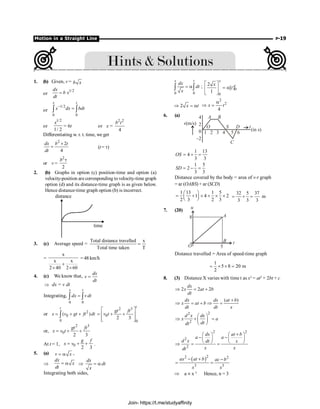 Motion in a Straight Line P-19
1. (b) Given, v = b x
or
1/2
dx
b x
dt
=
or
1/2
0 0
x t
x dx bdt
-
=
ò ò
or
1/2
1/ 2
x
= 6t or x =
2 2
4
b t
Differentiating w. r. t. time, we get
2
2
4
dx b t
dt
´
= (t = t)
or v =
2
2
b t
2. (b) Graphs in option (c) position-time and option (a)
velocity-position are corresponding to velocity-time graph
option (d) and its distance-time graph is as given below.
Hence distance-time graph option (b) is incorrect.
time
distance
3. (c) Average speed =
Total distance travelled x
Total time taken T
=
=
x
x x
2 40 2 60
+
´ ´
= 48 km/h
4. (c) We know that,
dx
v
dt
=
Þ dx = v dt
Integrating,
0 0
x t
dx v dt
=
ò ò
or 2
0
0
( )
t
x v gt ft dt
= + +
ò
2 3
0
0
2 3
t
gt ft
v t
é ù
= + +
ê ú
ê ú
ë û
or,
2 3
0
2 3
gt ft
x v t
= + +
At t = 1, 0
2 3
g f
x v
= + + .
5. (a) v x
= a ,
Þ
dx
x
dt
= a Þ
dx
dt
x
= a
Integrating both sides,
0 0
x t
dx
dt
x
= a
ò ò ; 0
0
2
[ ]
1
x
t
x
t
é ù
= a
ê ú
ë û
2 x t
Þ = a
2
2
4
x t
a
Þ =
6. (a) A B
S D
C
t
(in s)
v(m/s)
4
2
0
–2
1 2 3 4 5 6
O
1 13
4
3 3
OS = + =
1 5
2
3 3
SD = - =
Distance covered by the body = area of v-t graph
= ar (OABS) + ar (SCD)
1 13 1 5
1 4 2
2 3 2 3
æ ö
= + ´ + ´ ´
ç ÷
è ø
32 5 37
m
3 3 3
= + =
7. (20)
u
t
A
B
5
8
O
Distance travelled = Area of speed-time graph
1
5 8 20 m
2
= ´ ´ =
8. (3) Distance X varies with time t as x2
= at2
+ 2bt + c
2 2 2
dx
x at b
dt
Þ = +
( )
dx dx at b
x at b
dt dt x
+
Þ = + Þ =
2
2
2
d x dx
x a
dt
dt
æ ö
Þ + =
ç ÷
è ø
2 2
2
2
dx at b
a a
d x dt x
x x
dt
+
æ ö æ ö
- -
ç ÷ ç ÷
è ø è ø
Þ = =
( )
2 2
3 3
ax at b ac b
x x
2
- + -
= =
Þ a µx–3
Hence, n = 3
Join- https://t.me/studyaffinity
 