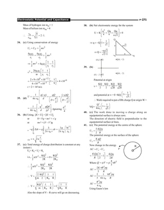 P-271
Electrostatic Potential and Capacitance
Mass of hydrogen ion mH = 1
Mass of helium ion mHe = 4
 H
He
4
2 :1.
1
v
v
= =
34. (c) Using conservation of energy
2
1
2
i F
U U mv
= +
2
1 2 1 2
1 2
1
2
kq q kq q
mv
r r
= +
2
1 2
1 2
1 1 1
2
mv kq q
r r
é ù
Þ = -
ê ú
ë û
2 1 2
1 2
2 1 1
kq q
v
m r r
é ù
= -
ê ú
ë û
9 12
6
6 3
2 9 10 10 1
1 4 10
9
4 10 10
-
+
- -
´ ´ ´ é ù
= - = ´
ê ú
ë û
´ ´
v = 2 × 103
m/s
35. (d) 0
1 ( ) ( )
4
2 2
q q qQ q Q
U
d d
d
D D
é ù
ê ú
- -
ê ú
= + +
p Î æ ö æ ö
ê ú
+ -
ç ÷ ç ÷
ê ú
è ø è ø
ë û
2
2
0
1
4
q qQd
d D
é ù
= - -
ê ú
p Î ê ú
ë û
, Ignoring
2
4
d
36. (b) Using, [K + U]i
= [K + U]f
or 0 + Vq = mv2
+ v’q
or mv2
= (V – V’)q
=
0 0
3
0 0 0
ln
2 2
r r
r r
q
q Edr q dr
r r
æ ö
l l
- = = ç ÷
p Î p Î è ø
ò ò
Þ
0
n
r
v l
r
µ
37. (c) Total energy of charge distribution is constant at any
instant t.
Uf + Kf = Ui + Ki
i.e.,
2 2
2
0
1 KQ KQ
mV 0
2 2R 2R
+ = +
2 2
2
0
1 KQ KQ
mV
2 2R 2R
 = -
2
0
2 KQ 1 1
V
m 2 R R
æ ö
 = -
ç ÷
è ø
2
0 0
KQ 1 1 1 1
V C
m R R R R
æ ö
 = - = -
ç ÷
è ø
Also the slope of V – R curve will go on decreasing.
38. (b) Net electrostatic energy for the system
2
q Qq Qq
U K 0
a a a 2
é ù
= + + =
ê ú
ê ú
ë û
2
1
q Q 1
é ù
Þ = - +
ê ú
ë û
+q
Q
a
a a
+q
2
q 2
Q
2+1
-
Þ =
39. (b)
(O, – 2 ) Q
(O,2 ) Q Q
Q
(4, + 2)
(4, – 2)
Potential at origin
v =
KQ KQ KQ KQ
2 2 20 20
+ + +
and potential at ¥ = 0 =KQ
1
1
5
æ ö
+
ç ÷
è ø
 Work required to put a fifth charge Qat origin W =
VQ=
2
0
Q 1
1
4 5
æ ö
+
ç ÷
pe è ø
40. (c) The work done in moving a charge along an
equipotential surface is always zero.
The direction of electric field is perpendicular to the
equipotential surface or lines.
41. (c) The potential energy at the centre of the sphere
KQ
U
R
=
3
2
c
q
The potential energy at the surface of the sphere
K
U
R
=
s
qQ
Now change in the energy
U U U
D = -
c s
K é ù
= -
ê ú
ë û
3
1
2
Qq
R
=
2
KQq
R
Where Q = r = r p 3
4
. .
3
V R
U
p r
D =
3
2
3
R q
K
R
p r
D = ´
pÎ
U
3
0
2 1
3 4
R q
R
R
U
r
D =
Î
2
0
6
q
Using Gauss’s law
 