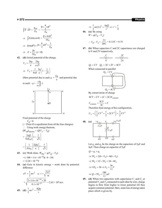 Physics
P-272
E dA
×
ò
uur
r
=
0
en
q
E =
3
0
4
3
R
E
b´ p
Þ (cos )
EdA q
ò =
3
0
4
3
R
E
b´ p
Þ E(4pR2)=
3
0
4 1
3
R
E
b´ p ´
Þ
0
3
r
E
E
b
= (r R)
42. (d) Initial potential of the charge,
2 2
5
A
kq kq
V
a a
= -
Þ
1 2 1
1–
4 5
A
q
V
E a
æ ö
= ç ÷
p è ø
(Here potential due to each q
kq
a
= and potential due
to each – q =
5
kq
a
-
)
q
2a
2a
q
–q
–q
A
B
Final potential of the charge
VB = 0
(Q Point B is equidistant from all the four charges)
 Using work energytheorem,
(WAB)electric = Q(VA – VB)
=
0
2 1
1
4 5
qQ
E a
é ù
-
ê ú
p ë û
=
0
1 2 1
1
4 5
Qq
a
æ ö é ù
-
ç ÷ ê ú
pe ë û
è ø
43. (c) Work done, WPQ = q(VQ – VP)
= (–100 × 1.6 × 10–19)(– 4 – 10)
= +2.24 × 10–16J
44. (a) Gain in kinetic energy = work done by potential
difference
2
1
2
eV mv
= Þ
2eV
v
m
=
19
31
2 1.6 10 20
9.1 10
-
-
´ ´ ´
=
´
= 2.65 × 106 m/s
45. (d) 2
1
2
kQq
mv
r
=
Þ 2
1
(2 ) '
2 ' 4
kqQ r
m v r
r
= Þ =
46. (a) By using
W = q(VB – VA)
 VB – VA =
2J
0.1J/C 0.1V
20C
= =
47. (b) When capacitors C and 2C capacitance are charged
toV and 2V respectively.
+ +
– –
C 2C
V 2V
1
Q CV
= 2 2 2 4
Q C V CV
= ´ =
When connected in parallel
Q = CV
1
Q = 4CV
2
+
+
–
–
By conservation of charge
common
4 ( 2 )
CV CV C C V
- = +
common
3
3
CV
V V
C
= =
Therefore final energy of this configuration,
2 2 2
1 1 3
2
2 2 2
f
U CV CV CV
æ ö
= + ´ =
ç ÷
è ø
48. (a)
+
–
–
–
Q
5 F
m
2 F
m
4 F
m
V0
0V
6V
6V
+q1 +q2
Let q1 and q2 be the charge on the capacitors of 2mF and
4mF. Then charge on capacitor of 5mF
1 2
= +
Q q q
0 0 0
5 2(6 ) 4(6 )
Þ = - + -
V V V
0 0 0
5 12 2 24 4
Þ = - + -
V V V
0 0
36
11 36
11
Þ = Þ =
V V V
0
180
5
11
Þ = = m
Q V C
49. (d) When two capacitors with capacitance C1 and C2 at
potential V1 and V2 connected toeach other bywire, charge
begins to flow from higher to lower potential till they
acquire common potential. Here, some loss of energytakes
place which is given by.
 
