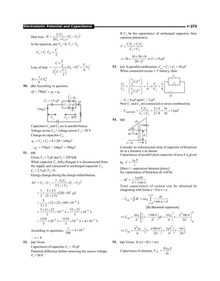 P-273
Electrostatic Potential and Capacitance
Heat loss,
2
1 2
1 2
1 2
( )
2( )
C C
H V V
C C
= -
+
In the equation, put V2 = 0, V1 = V0
C1 = C, 2
2
C
C =
Loss of heat
2 2
0 0
2 ( 0)
6
2
2
C
C
C
V V
C
C
´
= - =
æ ö
+
ç ÷
è ø
2
0
1
6
H CV
=
50. (b) According to question,
2 3
750
Q C q q
= m = +
C1 = 15 F
m
C2
C3 = 8 F
m
750 C
m
V2 = 20V
V1
Q
q2
q3
Capacitors C2 and C3 are in parallel hence,
Voltage across C2 = voltage across C3 = 20 V
Change on capacitor C3,
3 3 3 8 20 160
q C V C
= ´ = ´ = m
2 750 160 590
q C C C
 = m - m = m
51. (4)
Given, C1 = 5 mF and V1 = 220Volt
When capacitor C1 fully charged it is disconnected from
the supply and connected to uncharged capacitor C2.
C2 = 2.5 mF, V2 =0
Energychange during the charge redistribution,
2
1 2
1 2
1 2
1
( )
2
i f
C C
U U U V V
C C
D = - = -
+
2
1 5 2.5
(220 0) J
2 (5 2.5)
´
= ´ - m
+
6
5
22 22 100 10 J
2 3
-
= ´ ´ ´ ´
´
4 4
5 11 22 55 22
10 J 10 J
3 3
- -
´ ´ ´
= ´ = ´
4 3 2
1210 1210
10 J 10 J 4 10 J
3 3
- - -
= ´ = ´ ´
;
According to questions,
2
4 10
100
x -
= ´
4
x
 =
52. (a) Given,
Capacitance of capacitor, C1 = 10 mF
Potential difference before removing the source voltage,
V1 =50V
If C2 be the capacitance of uncharged capacitor, then
common potential is
1 1 2 2
1 2
C V C V
V
C C
+
=
+
10 50 0
20 15
20
C F
C
´ +
Þ = Þ = m
+
53. (c) In parallel combination, Ceq
= C1
+ C2
= 10 mF
When connected across 1 V battery, then
2
1
1 1
2
2 2
2
1
1 1
2
1 4 4
2
C V
U C
U C
C V
æ ö
ç ÷
è ø
= = Þ =
æ ö
ç ÷
è ø
1v
c1
c2
 C2
= 8 mF andC1
= 2 mF
Now C1
and C2
are connected in series combination,
1 2
equivalent
1 2
2 8 16
1.6
2 8 10
C C
C F
C C
´
 = = = = m
+ +
54. (a)
a
a
x= 0
x
d
dx
xtana
Consider an infinitesimal strip of capacitor of thickness
dx at a distance x as shown.
Capacitance of parallel plate capacitor of area A is given
by
0 A
C
t
e
=
[Here t = seperation between plates]
So, capacitance of thickness dx will be
0
tan
adx
dC
d x
e
 =
+ a
Total capacitance of system can be obtained by
integrating with limits x = 0 to x = a
0
0
tan
x a
eq
x
dx
C dC a
x d
=
=
 = = e
a +
ò ò
[ByBinomial expansion]
2
0 0
0 0
tan tan
1– –
2
a
a
eq
a a
x x
C dx x
d d d d
æ ö
e e
a a
æ ö
Þ = =
ç ÷ ç ÷
è ø è ø
ò
2 2
0 0
tan
1– 1–
2 2
eq
a a
a a
C
d d d d
e e
a a
æ ö æ ö
Þ = = =
ç ÷ ç ÷
è ø è ø
55. (a) Given, K (x)= K(1 + ax)
Capacitance of element,
0
el
K A
C
dx
e
=
 