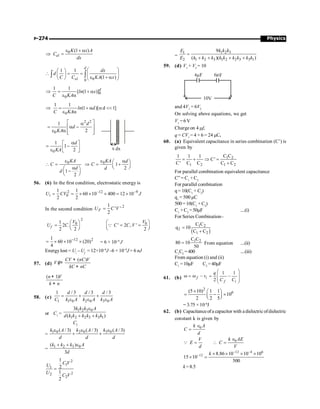Physics
P-274
0 (1 )
el
K x A
C
dx
e + a
Þ =
0
0
1 1
(1 )
æ ö
æ ö
 = = ç ÷
ç ÷
e + a
è ø è ø
ò ò
d
el
dx
d
C C KA x
0
0
1 1
[ (1 )]d
ln x
C KA
Þ = + a
e a
0
1 1
(1 )[ d 1]
ln d
C KA
Þ = + a a 
e a
2 2
0
1
2
d
d
KA
é ù
a
= a -
ê ú
e a ê ú
ë û
x dx
0
1
1
2
d
KA
a
é ù
= -
ê ú
e ë û
0 0
1
2
1
2
KA KA d
C C
d d
d
e e a
æ ö
 = Þ = +
ç ÷
è ø
a
æ ö
-
ç ÷
è ø
56. (6) In the first condition, electrostatic energy is
2 –12 –9
0
1 1
60 10 400 12 10
2 2
i
U CV J
= = ´ ´ ´ = ´
In the second condition
2
1
' '
2
F
U C V
=
2
0 0
1
2 . ' 2 , '
2 2 2
f
V V
U C C C V
æ ö æ ö
= = =
ç ÷ ç ÷
è ø è ø
Q
12 2
1
60 10 (20)
4
-
= ´ ´ ´ = 6 × 10–9
J
Energylost = Ui
– Uf
= 12×10–9
J –6 × 10–9
J = 6 nJ
57. (d)
( )
CV nC V
V
kC nC
+
¢=
+
( 1)
n V
k n
+
+
58. (c)
1 1 0 2 0 3 0
1 / 3 / 3 / 3
d d d
C k A k A k A
= + +
e e e
or C1
=
1 2 3 0
1 2 2 3 3 1
3
( )
k k k A
d k k k k k k
e
+ +
C2
=
1 0 2 0 3 0
( / 3) ( / 3) ( / 3)
k A k A k A
d d d
e e e
+ +
=
1 2 3 0
( )
3
k k k A
d
+ + e
2
1
1
2
2
2
1
2
1
2
C V
U
U
C V
=
=
1 2 3
1
2 1 2 3 1 2 2 3 3 1
9
( )( )
k k k
E
E k k k k k k k k k
=
+ + + +
59. (d) V1
+ V2
= 10
10V
4µF 6 F
µ
and 4V1
= 6V2
On solving above equations, we get
V1
=6V
Charge on 4 mf,
q = CV1
= 4 × 6 = 24 mC.
60. (a) Equivalent capacitance in series combination (C’) is
given by
1 2
1 2 1 2
C C
1 1 1
C'
C' C C C C
= + Þ =
+
For parallel combination equivalent capacitance
C” = C1
+ C2
For parallel combination
q = 10(C1
+ C2
)
q1
= 500 µC
500 =10(C1
+C2
)
C1
+ C2
= 50µF ....(i)
For Series Combination–
( )
1 2
2
1 2
C C
q 10
C C
=
+
1 2
C C
80 10
50
= From equation ....(ii)
C1
C2
=400 ....(iii)
From equation (i) and (ii)
C1
=10µF C2
=40µF
61. (b)
1 1
2
æ ö
w = w - = -
ç ÷
ç ÷
è ø
f i
f i
q
v
C C
2
6
(5 10) 1 1
10
2 2 5
´ æ ö
= - ´
ç ÷
è ø
= 3.75 × 10–6
J
62. (b) Capacitanceofa capacitor with adielectricofdielectric
constant k is given by
0
k A
C
d
Î
=
V
E
d
=
Q 0
k AE
C
V
Î
 =
12 4 6
12 8.86 10 10 10
15 10
500
k - -
- ´ ´ ´ ´
´ =
k =8.5
 