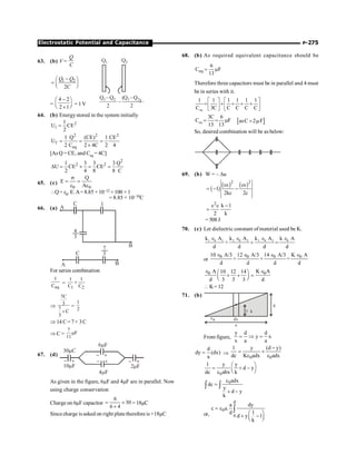 P-275
Electrostatic Potential and Capacitance
63. (b) V =
Q
C
Q1
2 2
–
Q2
Q1 Q2 –
Q1 Q2
–
( (
1 2
2
Q Q
C
-
æ ö
= ç ÷
è ø
=
4 2
2 1
-
æ ö
ç ÷
è ø
´
= 1V
64. (b) Energystored in the system initially
2
i
1
U CE
2
=
2 2 2
f
eq
1 Q (CE) 1 CE
U
2 C 2 4C 2 4
= = =
´
[As Q = CE, and Ceq = 4C]
2
2 2
1 3 3 3 Q
U CE CE
2 4 8 8 C
D = ´ = =
65. (c)
0 0
Q
E
A
s
= =
e e
Q= e0. E.A= 8.85 × 10–12 × 100 × 1
= 8.85 × 10–10C
66. (a) A
C 1
4
3
B
A
C
7
3
B
For series combination
eq
1
C
=
1 2
1 1
C C
+
Þ
7C
3
7
C
3
+
=
1
2
Þ 14 C=7+ 3C
Þ C =
7
F
11
m
67. (d)
30mC
10mF
- +
2mF
- +
4mF
- +
6mF
- +
As given in the figure, 6µF and 4µF are in parallel. Now
using charge conservation
Charge on 6µF capacitor
6
30
6 4
= ´
+
= 18µC
Sincecharge is asked on right platetherefore is +18µC
68. (b) As required equivalent capacitance should be
eq
6
C F
13
= m
Therefore three capacitors must be in parallel and 4 must
be in series with it.
eq
1 1 1 1 1 1
C 3C C C C C
é ù é ù
= + + + +
ê ú ê ú
ë û ë û
eq
3C 6
C F
13 13
= = m [ ]
asC 2 F
= m
So, desired combination will be as below:
69. (b) W = – Du
( )
( ) ( )
2 2
c c
1
2kc 2c
e e
= - -
2
c k 1
2 k
e -
=
= 508 J
70. (c) Let dielectric constant of material used be K.
1 0 1 2 0 2 3 0 3 0
k A k A k A k A
+
d d d d
Î Î Î Î
+ =
or
0 0 0 0
10 A/3 12 A/3 14 A/3 K A
+ + =
d d d d
Î Î Î Î
0 0
A K A
10 12 14
d 3 3 3 d
Î Î
æ ö
+ + =
ç ÷
è ø
 K=12
71. (b)
x dx
y
d
a
a
k
From figure,
y d d
y x
x a a
= Þ =
d
dy (dx)
a
= Þ
0 0
1 y (d y)
dc K adx adx
-
= +
e e
0
1 y y
d y
dc abx k
æ ö
= + -
ç ÷
è ø
e
0adx
dc
y
d y
k
e
=
+ -
ò ò
or,
d
0
0
a dy
c a.
1
d
d y 1
k
= e
æ ö
+ -
ç ÷
è ø
ò
 
