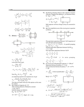 Physics
P-276
d
2
0
0
a 1
n d y 1
1 k
1 d
k
é ù
e æ ö
æ ö
= + -
ê ú
ç ÷
ç ÷
è ø
è ø
æ ö ë û
-
ç ÷
è ø
l
( )
2
0
1
d d 1
k a k
n
1 k d d
æ ö
æ ö
+ -
ç ÷
ç ÷
Î è ø
ç ÷
=
- ç ÷
ç ÷
è ø
l
( ) ( )
2 2
0 0
k a k a nk
1
n
1 k d k k 1 d
Î Î
æ ö
= =
ç ÷
è ø
- -
l
l
72. (Bonus)
k1 k2 L/2
k4 L/2
k3
Þ
k1 k2
C1 C2
k3 k4
C3 C4
C12
C34
Þ
Ceq
2 0
1 0
1 2
12
1 2
0
1 2
L
L k L
k L
2
2 .
C C d / 2 d / 2
C
L
C C
L
2
(k k )
d / 2
é ù
Î ´
Î ´ ê ú
ë û
= =
+ é ù
Î ´
ê ú
+ ê ú
ë û
2
0
1 2
12
1 2
L
k k
C
k k d
Î
=
+
in the same way we get,
2
3 4 0
34
3 4
k k L
C
k k d
Î
=
+
2
3 4 0
1 2
eq 12 34
1 2 3 4
k k L
k k
C C C
k k k k d
é ùÎ
 = + = +
ê ú
+ +
ë û
.. (i)
Nowif keq = K,
2
0
eq
k L
C
d
Î
= ...(ii)
on comparing equation (i) to equation (ii), we get
1 2 3 4 3 4 1 2
eq
1 2 3 4
k k (k k ) k k (k k )
k
(k k )(k k )
+ + +
=
+ +
This does not match with any of the options so this must
be a bonus.
73. (a) Charge on Capacitor, Qi = CV
After inserting dielectric of dielectric constant
= K Qf = (kC)V
Induced charges on dielectric
Qind = Qf – Qi = KCV – CV
5
( 1) 1
3
K CV
æ ö
- = -
ç ÷
è ø
× 90 pF × 2V = 1.2nc
74. (a) During charging charge on the capacitor increases
with time. Chargeon the capacitor C1 asa function oftime,
Q = Q0(1 – e–t/RC)
eq
t RC
eq
Q C E 1 e
-
é ù
= -
ë û
0 eq
( Q C E)
=
Q
Ceq
E R
Both capacitor will have charge as they are connected in
series
75. (d) The simplified circuit of the circuit given in question
as follows:
6 F
m 2 F
m
C D 4 F
m
B
2 F
m
A
5 F
m
5 F
m
E
The equivalent capacitance between C  D capacitors of
2mF, 5mFand 5 mFarein parallel.
 CCD= 2 + 5 + 5 = 12 mF (Q In parallel grouping
Ceq = C1 + C2 +.... + Cn)
Similarlyequivalent capacitance between E  BCEB
=4 + 2= 6mF
Now equivalent capacitance between A  B
eq
1 1 1 1 5
C 6 12 6 12
= + + =
eq
12
C 2.4 F
5
Þ = = m (Q In series grouping,
eq 1 2 n
1 1 1 1
..........
C C C C
= + + + )
76. (c) Given area ofParallel plate capacitor, A = 200 cm2
Separation between the plates, d = 1.5 cm
Force of attraction between the plates, F = 25 × 10–6N
F=QE
2
0
2
Q
F
A
=
Î
(E due toparallel plate
0 0
2 2
Q
A
s
= =
Î Î
)
But Q = CV 0 ( )
A V
d
Î
=

2
0
2
0
( )
2
AV
F
d A
Î
=
´ Î
d = 1.5 cm
V
+ –
2 2 2
0 0
2 2
0
( ) ( )
2 ( ) 2
A V A V
d A d
Î ´ Î ´
= =
´ ´ Î ´
or,
12 4 2
6
4
(8.85 10 ) (200 10 )
25 10
2.25 10 2
V
- -
-
-
´ ´ ´ ´
´ =
´ ´
Þ
6 4
12 4
25 10 2.25 10 2
250 V
8.85 10 200 10
V
- -
- -
´ ´ ´ ´
= »
´ ´ ´
 