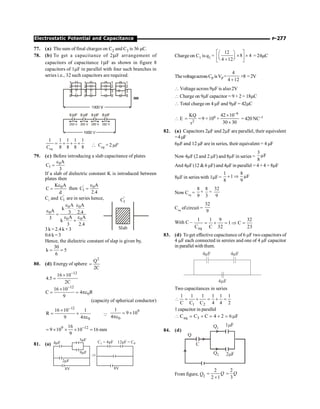 P-277
Electrostatic Potential and Capacitance
77. (a) The sum of final charges on C2 and C3 is 36 µC.
78. (b) To get a capacitance of 2mF arrangement of
capacitors of capacitance 1mF as shown in figure 8
capacitors of 1mF in parallel with four such branches in
series i.e., 32 such capacitors are required.
m m m m
1 1 1 1 1
8 8 8 8
= + + +
eq
C  Ceq = 2 mF
79. (c) Before introducing a slab capacitance of plates
0
1
A
C
3
e
=
If a slab of dielectric constant K is introduced between
plates then
0
K A
C
d
e
= then ' 0
1
A
C
2.4
e
=
C1
and '
1
C are in series hence,
0 0
0
0 0
A A
k .
A 3 2.4
A A
3
k
3 2.4
e e
e
=
e e
+
Slab
'
1
C
3 k = 2.4 k + 3
0.6k=3
Hence, the dielectric constant of slap is given by,
30
k 5
6
= =
80. (d) Energy of sphere
2
Q
2C
=
12
16 10
4.5
2C
-
´
=
12
0
16 10
C 4 R
9
-
´
= = pe
(capacity of spherical conductor)
12
0
16 10 1
R
9 4
-
´
= ´
pe
Q
9
0
1
9 10
4
= ´
pe
9 12
16
9 10 10 16 mm
9
-
= ´ ´ ´ =
81. (a) 4 F
µ
3µF
C = 4µF
1 12µF = CP
9 F
µ
2 F
µ
8V 8V
Þ
Charge on C1 is q1 =
12
8 4
4 12
é ù
æ ö
´ ´
ç ÷
ê ú
è ø
+
ë û
= 24mC
ThevoltageacrossCP isVP=
4
4 12
+
×8 =2V
 Voltage across 9mF is also2V
 Charge on 9mF capacitor = 9 × 2 = 18mC
 Total charge on 4 mF and 9mF = 42mC
 E 2
KQ
r
= = 9 × 109 ×
6
42 10
30 30
-
´
´
= 420 NC–1
82. (a) Capacitors 2mF and 2mF are parallel, their equivalent
=4mF
6mF and 12 mF are in series, their equivalent = 4 mF
Now 4mF (2 and 2 mF) and 8mF in series =
3
F
8
m
And 4mF(12 6 mF) and 4mF in parallel = 4+ 4 = 8mF
8mF in series with 1mF =
1 8
1 F
8 9
+ Þ m
Now Ceq
=
8 8 32
9 3 9
+ =
Ceq
ofcircuit =
32
9
With C –
eq
1 1 9 32
1 C
C C 32 23
= + = Þ =
83. (d) To get effective capacitance of 6 mF two capacitors of
4 mF each connected in sereies and one of 4 mF capacitor
in parallel with them.
4 F
m 4 F
m
4 F
m
Two capacitances in series
1 2
1 1 1 1 1 1
C C C 4 4 2
 = + = + =
1 capacitor in parallel
eq 3
C C C 4 2 6 F
 = + = + = m
84. (d)
Q1
Q2
C
Q
1 F
m
2 F
m
From figure, Q2
2
2 1
Q
=
+
2
3
Q
=
 