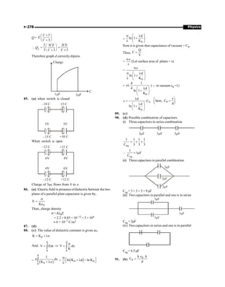 Physics
P-278
Q=
3
3
C
E
C
´
æ ö
ç ÷
+
è ø
 Q2
2 3
3 3
CE
C
æ ö
= ç ÷
+
è ø
2CE
C 3
=
+
Therefore graph d correctly dipicts.
C
Charge
1 F
m 3 F
m
85. (a) when switch is closed
5V
–10 C
5V
15 C
–15 C +10 C
When switch is open
6V
–12 C
4V
+12 C
–12 C
4V
+12 C
6V
Charge of 5mc flows from b to a
86. (a) Electric field in presence ofdielectric between the two
plates of a parallel plate capaciator is given by,
0
E
K
s
=
e
Then, charge density
s = Ke0E
= 2.2 × 8.85 × 10–12 × 3 × 104
» 6 × 10–7 C/m2
87. (d)
88. (c) The value of dielectric constant is given as,
0
K K x
= + l
And,
d
0
V Edr
= ò Þ
d
0
V dx
K
s
= ò
= ( )
d
0
0
1
dx
K x
s
+ l
ò = ( )
0 0
ln K d ln K
s
é ù
+ l -
ë û
l
=
0
d
ln 1
K
æ ö
s l
+
ç ÷
l è ø
Now it is given that capacitance of vacuum = C0.
Thus,
Q
C
V
=
=
.s
v
s
(Let surface area of plates = s)
=
0
.s
d
ln 1
K
s
æ ö
s l
+
ç ÷
l è ø
=
0
d 1
s .
d d
ln 1
K
l
æ ö
l
+
ç ÷
è ø
(Q in vacuum e0 =1)
0
0
d .
c C
d
ln 1
K
l
=
æ ö
l
+
ç ÷
è ø
0
s
here, C
d
æ ö
=
ç ÷
è ø
89. (c)
90. (d) Possible combination of capacitors
(i) Three capacitors in series combination
3µF 3 F
µ 3 F
µ
eq
1 1 1 1
C 3 3 3
= + +

eq
1
1 F
C
= m
(ii) Threecapacitors in parallel combination
3µF
3 F
µ
3 F
µ
Ceq = 3 + 3 + 3 = 9 µF
(iii) Two capacitors in parallel and one is in series
3µF
3µF
3µF
Ceq = 2µF
(iv) Two capacitors in series and one is in parallel
Ceq = 4.5µF
91. (b)
0
0
k A
C
d
Î
=
 