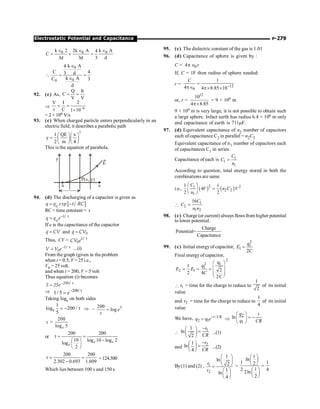P-279
Electrostatic Potential and Capacitance
0 0 0
k 2 2k A k A
4
C
3d 3d 3 d
Î Î Î
= + =

0
0
0
k A
4
C 4
3 d
k A
C 3
d
Î
= =
Î
92. (c) As,
Q It
C
V V
= =
Þ 6
V I 2
t C 1 10-
= =
´
= 2 × 106 V/s
93. (c) When charged particle enters perpendicularly in an
electric field, it describes a parabolic path
2
1 QE x
y
2 m 4
æ öæ ö
= ç ÷ç ÷
è øè ø
This is the equation of parabola.
E
u
y
P(x, y)
x
94. (d) The discharging of a capacitor is given as
[ ]
0
exp /
q q t RC
= -
RC = time constant = t
0
/
t
q q e- t
=
If e is the capacitance of the capacitor
=
q CV and = 0
q CV
Thus, CV = t
/
0
t
CV e
- t
= /
0
t
V V e …(i)
From the graph (given in the problem
when t = 0.5, V = 25 i.e.,
V0 = 25 volt.
and when t = 200, V = 5 volt
Thus equation (i) becomes
200/
5 25e- t
=
Þ 200/
1/ 5 - t
= e
Taking loge on both sides
e
1
log 200 /
5
= - t Þ – 5
200
log
=
t
e
t =
200
log 5
e
or
200 200
10 log 10 log 2
log
2
t = =
-
æ ö
ç ÷
è ø
e e
e
200 200
2.302 0.693 1.609
t = =
-
=124.300
Which lies between 100 s and 150 s
95. (c) The dielectric constant of the gas is 1.01
96. (d) Capacitance of sphere is given by :
C = 0
4 r
p Î
If, C = 1F then radius of sphere needed:
r = 12
0
1
4 4 8.85 10
C
-
=
pÎ p´ ´
or, r =
12
10
4 8.85
p´
= 9 × 109 m
9 × 109 m is very large, it is not possible to obtain such
a large sphere. Infact earth has radius 6.4 × 106 m only
and capacitance of earth is 711mF.
97. (d) Equivalent capacitance of n2 number of capacitors
each of capacitance C2 in parallel = n2C2
Equivalent capacitance of n1 number of capacitors each
of capacitances C1 in series.
Capacitance of each is 1
1
1
C
C
n
=
According to question, total energy stored in both the
combinations are same
i.e., ( ) ( )
2
1 2
2 2
1
1 1
4
2 2
C
V n C V
n
æ ö
=
ç ÷
è ø

1
2
1 2
16C
C
n n
=
98. (c) Charge (or current) always flowsfrom higher potential
to lower potential.
Charge
Potential=
Capacitance
99. (c) Initial energyof capacitor,
2
1
1
2
q
E
C
=
Final energy of capacitor,
2
2 1
1
2 1
q
1
2
2 4
2C
q
E E
C
æ ö
ç ÷
= = =
ç ÷
è ø
 1
t = time for the charge to reduce to
1
2
of its initial
value
and 2
t = time for the charge to reduce to
1
4
of its initial
value
We have, /
2 1
t CR
q q e-
= Þ
2
1
ln
q t
q CR
æ ö
= -
ç ÷
è ø

1
1
ln
2
t
CR
-
æ ö
=
ç ÷
è ø
...(1)
and
2
1
ln
4
t
CR
-
æ ö =
ç ÷
è ø
...(2)
By(1) and (2) , 1
2
1
ln
2
1
ln
4
t
t
æ ö
ç ÷
è ø
=
æ ö
ç ÷
è ø
=
1
ln
1 2
1
2
2ln
2
æ ö
ç ÷
è ø
æ ö
ç ÷
è ø
=
1
4
 